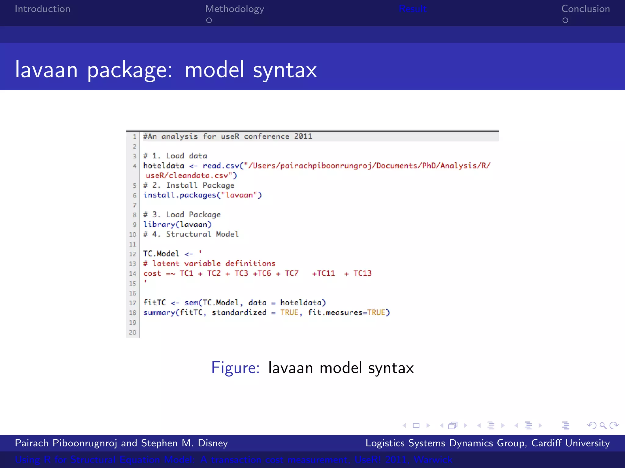 Introduction                           Methodology                            Result                            Conclusion




lavaan package: model syntax




                                        Figure: lavaan model syntax



Pairach Piboonrugnroj and Stephen M. Disney                             Logistics Systems Dynamics Group, Cardiﬀ University
Using R for Structural Equation Model: A transaction cost measurement, UseR! 2011, Warwick
 