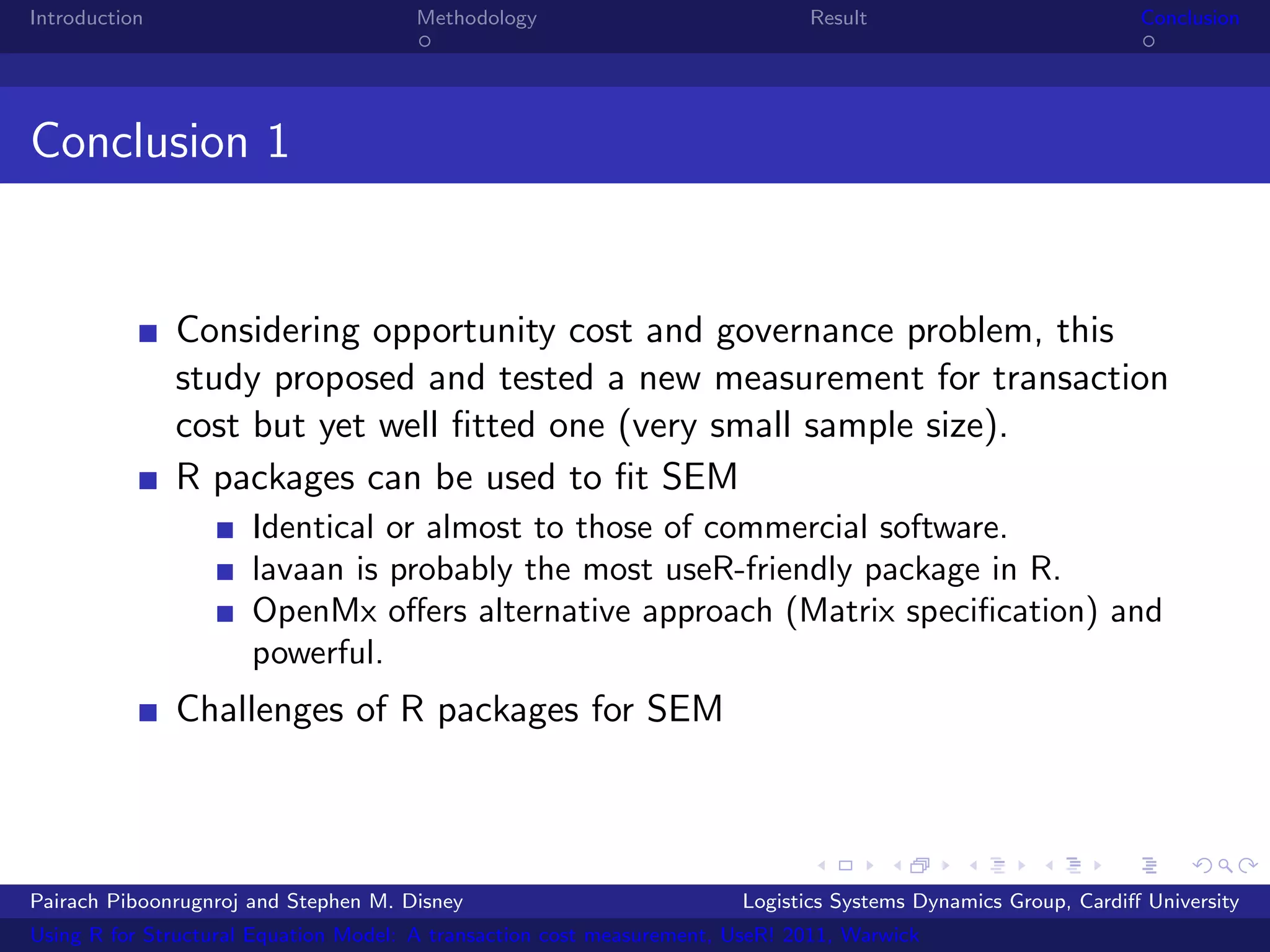 Introduction                           Methodology                            Result                            Conclusion




Conclusion 1


               Considering opportunity cost and governance problem, this
               study proposed and tested a new measurement for transaction
               cost but yet well ﬁtted one (very small sample size).
               R packages can be used to ﬁt SEM
                      Identical or almost to those of commercial software.
                      lavaan is probably the most useR-friendly package in R.
                      OpenMx oﬀers alternative approach (Matrix speciﬁcation) and
                      powerful.
               Challenges of R packages for SEM



Pairach Piboonrugnroj and Stephen M. Disney                             Logistics Systems Dynamics Group, Cardiﬀ University
Using R for Structural Equation Model: A transaction cost measurement, UseR! 2011, Warwick
 