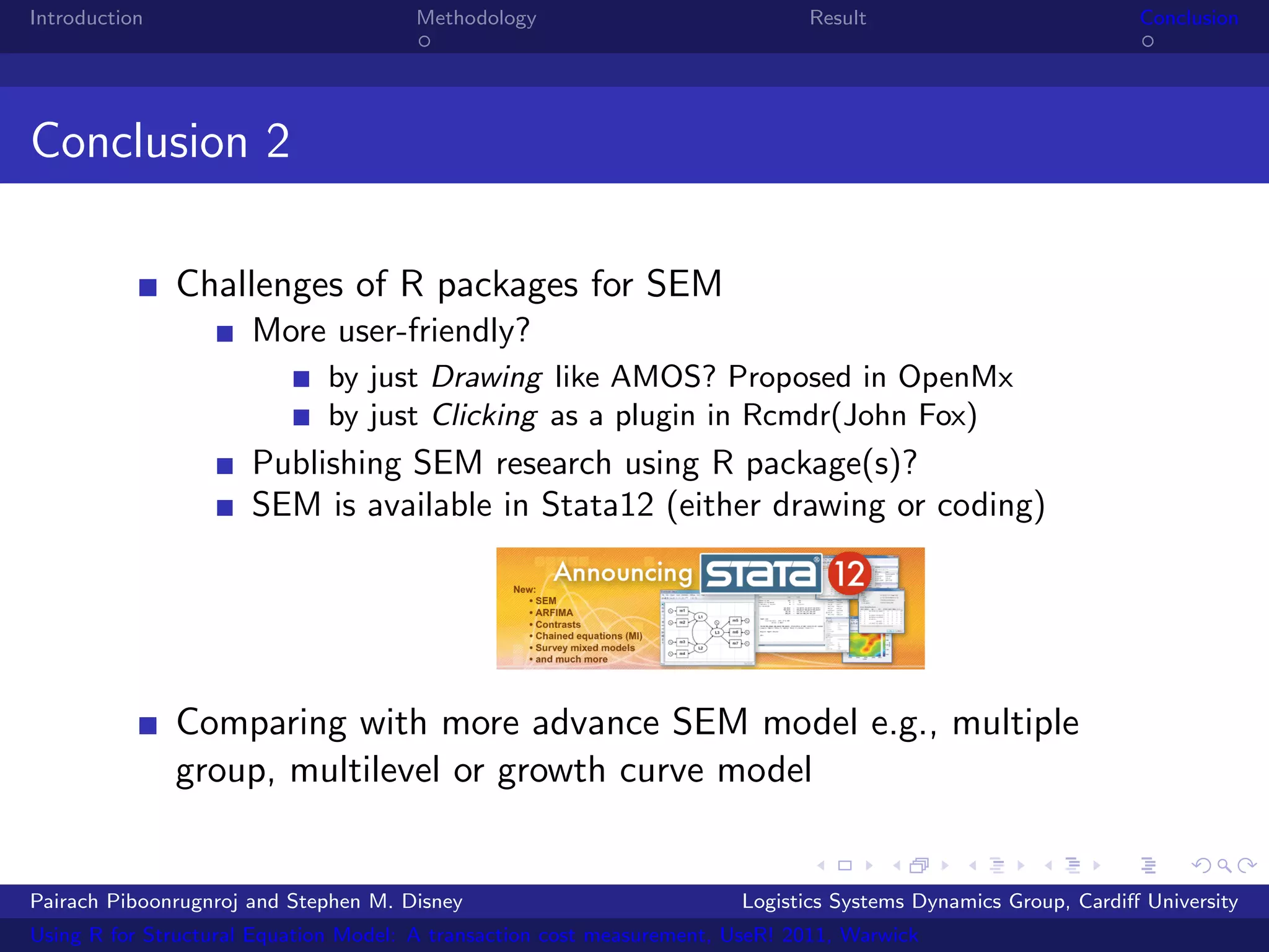 Introduction                           Methodology                            Result                            Conclusion




Conclusion 2

               Challenges of R packages for SEM
                      More user-friendly?
                              by just Drawing like AMOS? Proposed in OpenMx
                              by just Clicking as a plugin in Rcmdr(John Fox)
                      Publishing SEM research using R package(s)?
                      SEM is available in Stata12 (either drawing or coding)




               Comparing with more advance SEM model e.g., multiple
               group, multilevel or growth curve model


Pairach Piboonrugnroj and Stephen M. Disney                             Logistics Systems Dynamics Group, Cardiﬀ University
Using R for Structural Equation Model: A transaction cost measurement, UseR! 2011, Warwick
 