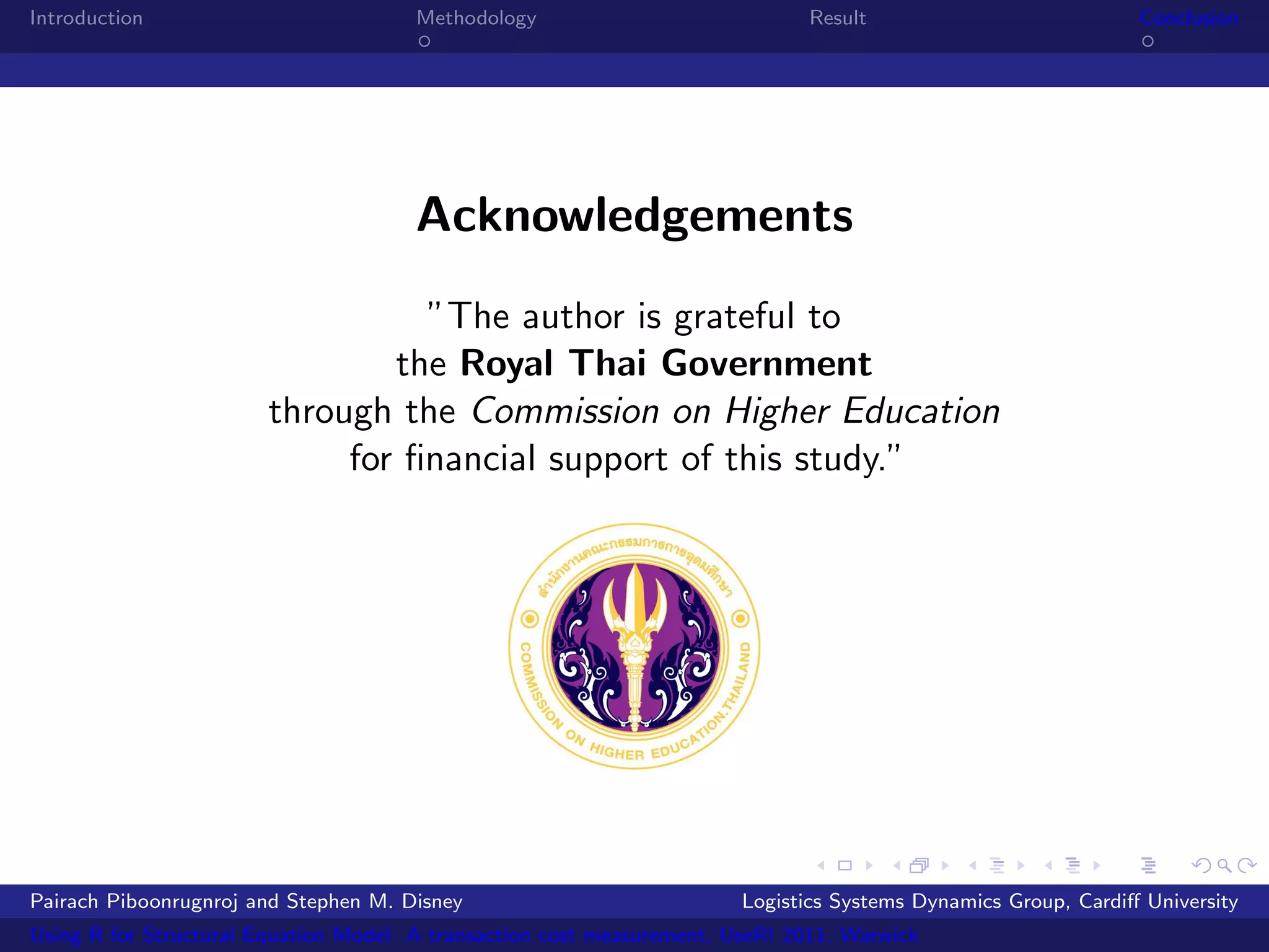 Introduction                           Methodology                            Result                            Conclusion




                                       Acknowledgements
                                  ”The author is grateful to
                                the Royal Thai Government
                        through the Commission on Higher Education
                             for ﬁnancial support of this study.”




Pairach Piboonrugnroj and Stephen M. Disney                             Logistics Systems Dynamics Group, Cardiﬀ University
Using R for Structural Equation Model: A transaction cost measurement, UseR! 2011, Warwick
 