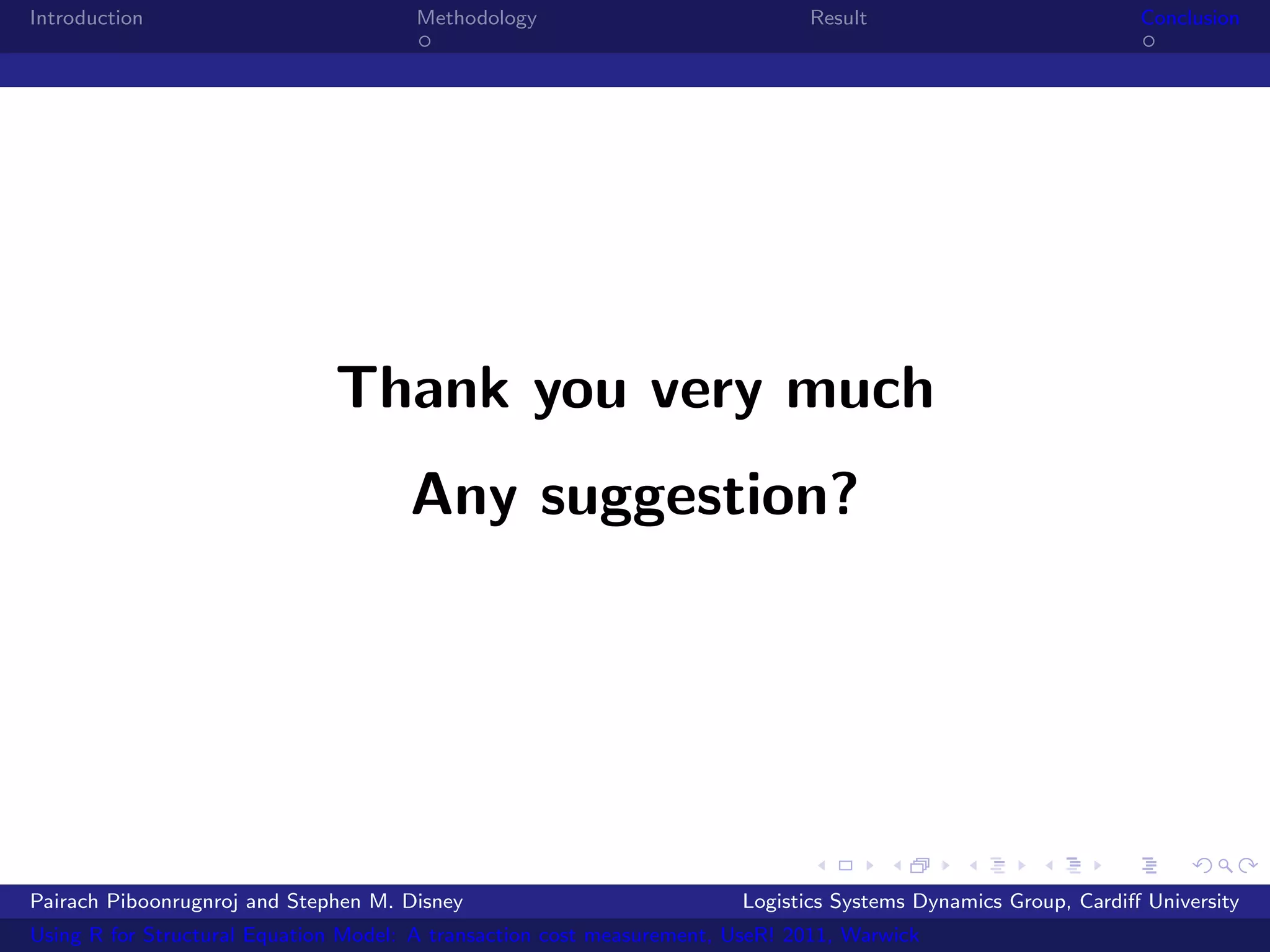 Introduction                           Methodology                            Result                            Conclusion




                              Thank you very much
                                      Any suggestion?




Pairach Piboonrugnroj and Stephen M. Disney                             Logistics Systems Dynamics Group, Cardiﬀ University
Using R for Structural Equation Model: A transaction cost measurement, UseR! 2011, Warwick
 