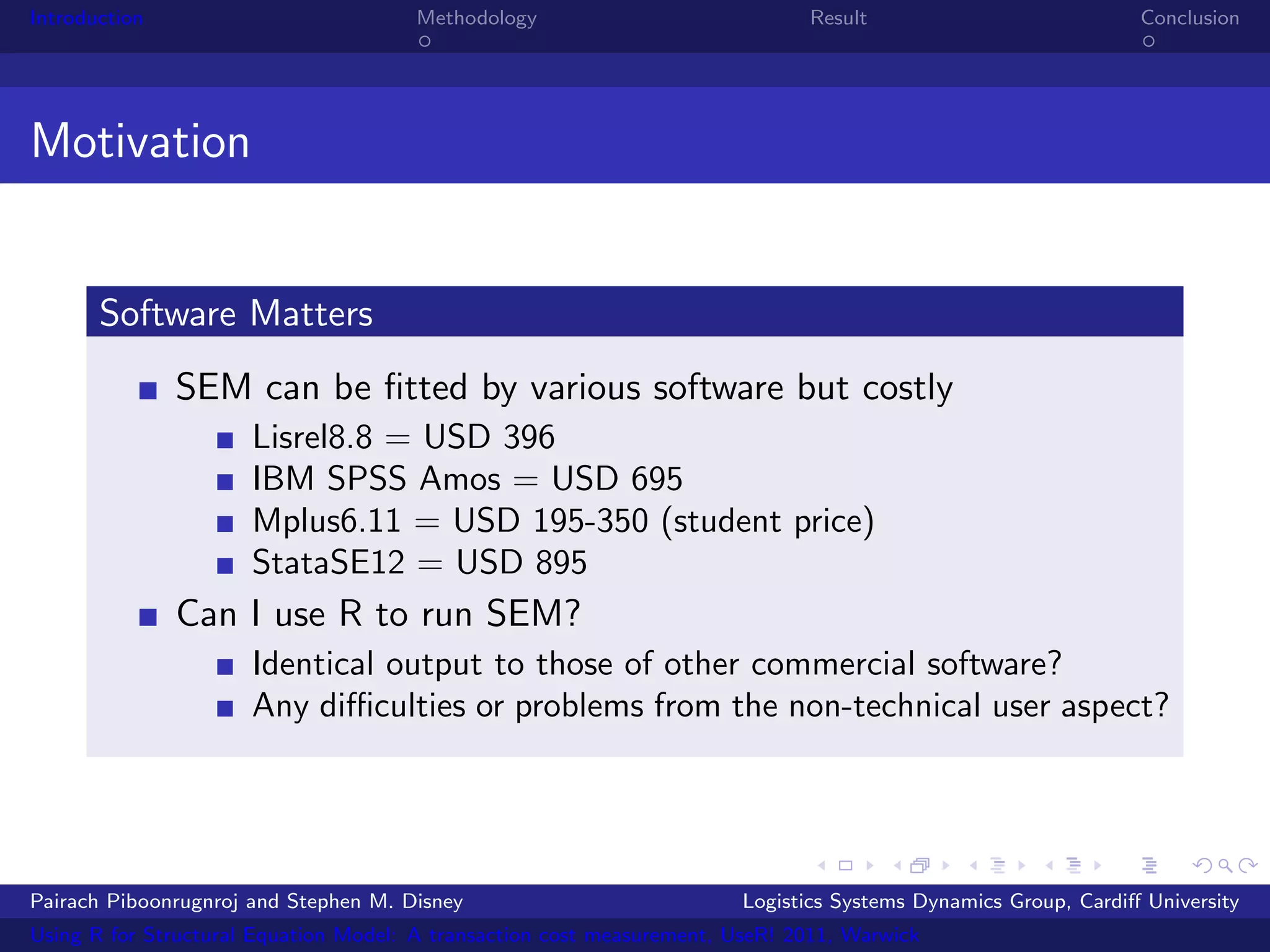 Introduction                           Methodology                            Result                            Conclusion




Motivation


       Software Matters
               SEM can be ﬁtted by various software but costly
                      Lisrel8.8 = USD 396
                      IBM SPSS Amos = USD 695
                      Mplus6.11 = USD 195-350 (student price)
                      StataSE12 = USD 895
               Can I use R to run SEM?
                      Identical output to those of other commercial software?
                      Any diﬃculties or problems from the non-technical user aspect?




Pairach Piboonrugnroj and Stephen M. Disney                             Logistics Systems Dynamics Group, Cardiﬀ University
Using R for Structural Equation Model: A transaction cost measurement, UseR! 2011, Warwick
 