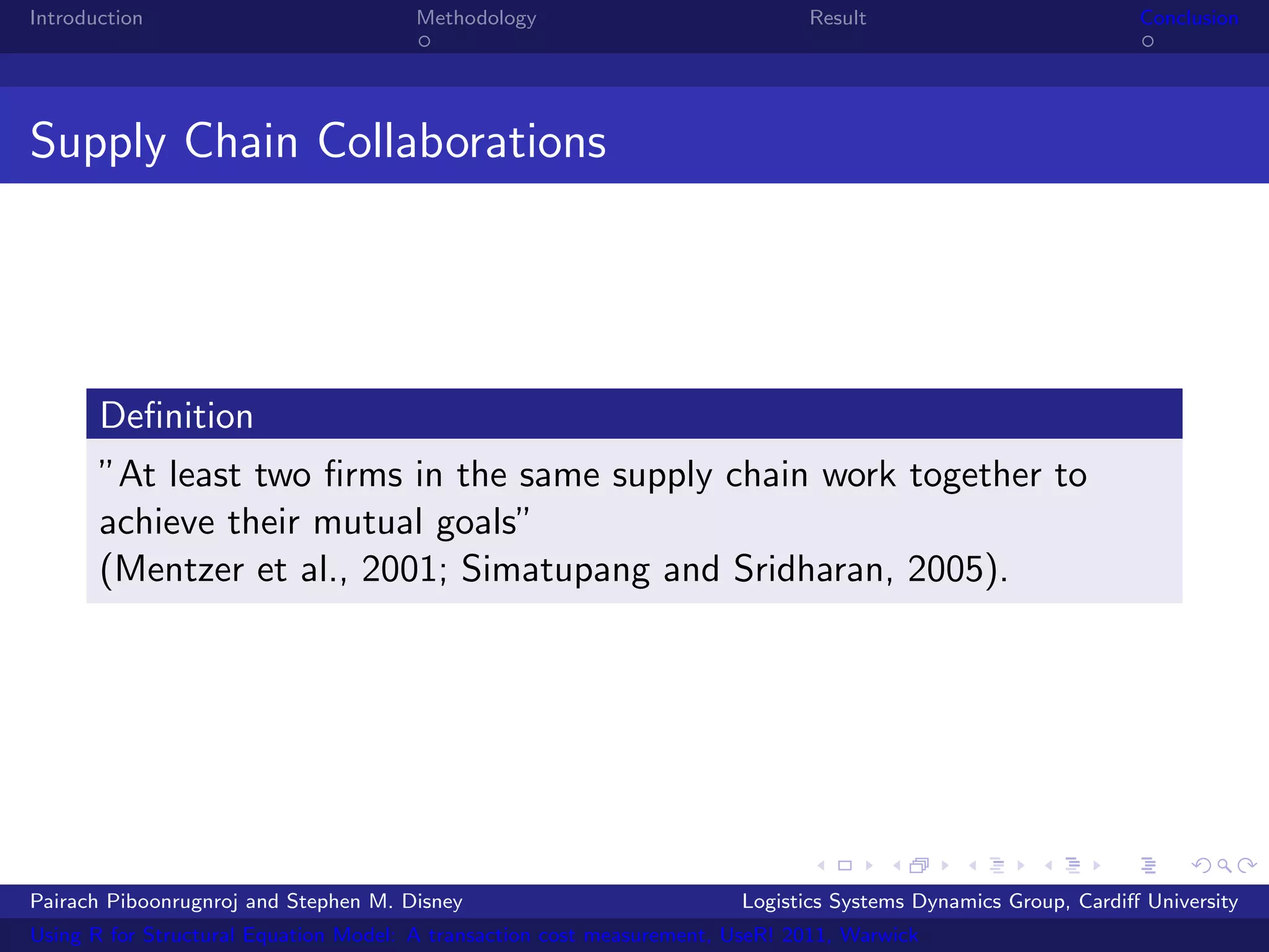 Introduction                           Methodology                            Result                            Conclusion




Supply Chain Collaborations




       Deﬁnition
       ”At least two ﬁrms in the same supply chain work together to
       achieve their mutual goals”
       (Mentzer et al., 2001; Simatupang and Sridharan, 2005).




Pairach Piboonrugnroj and Stephen M. Disney                             Logistics Systems Dynamics Group, Cardiﬀ University
Using R for Structural Equation Model: A transaction cost measurement, UseR! 2011, Warwick
 