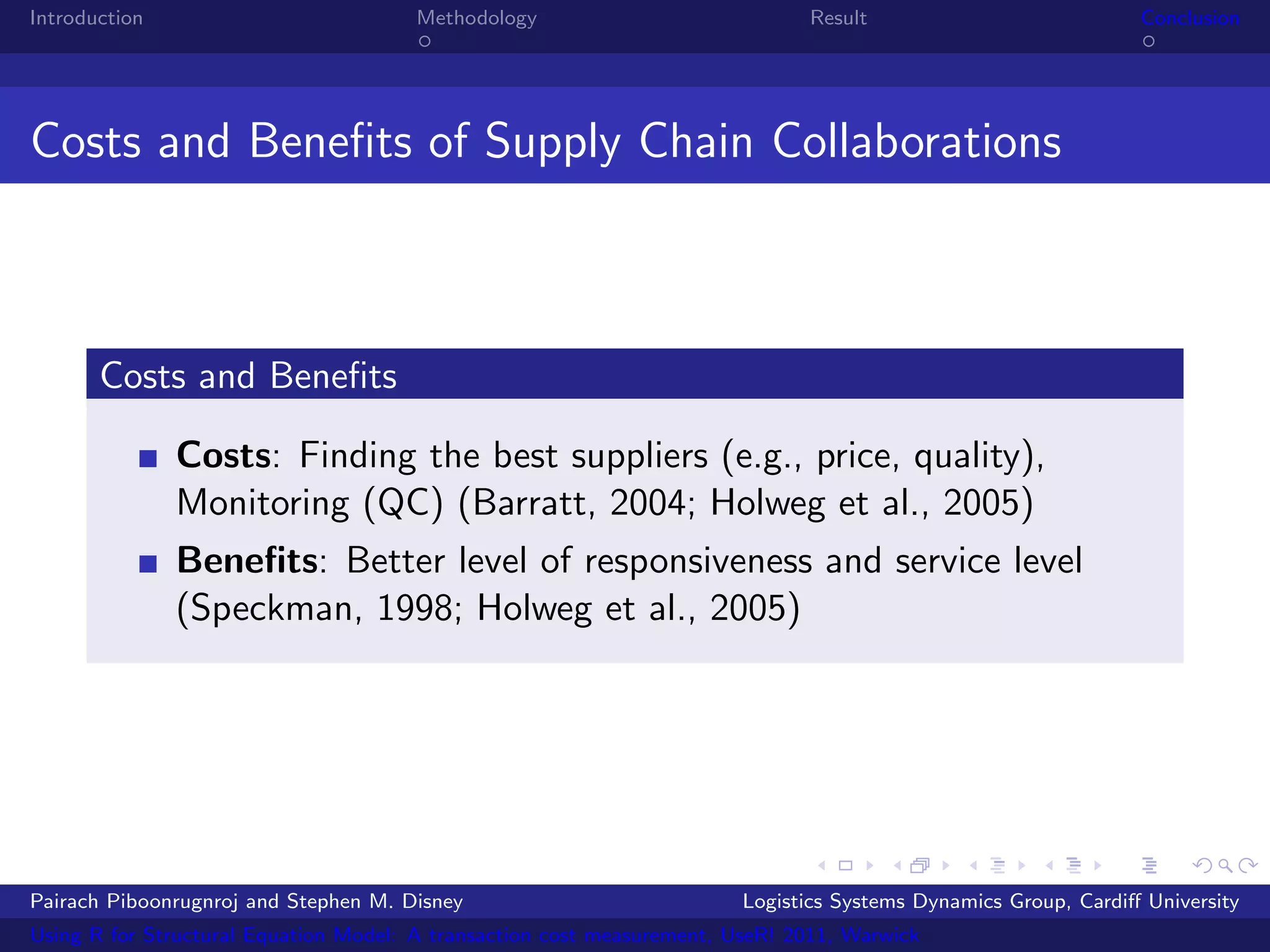 Introduction                           Methodology                            Result                            Conclusion




Costs and Beneﬁts of Supply Chain Collaborations



       Costs and Beneﬁts

               Costs: Finding the best suppliers (e.g., price, quality),
               Monitoring (QC) (Barratt, 2004; Holweg et al., 2005)
               Beneﬁts: Better level of responsiveness and service level
               (Speckman, 1998; Holweg et al., 2005)




Pairach Piboonrugnroj and Stephen M. Disney                             Logistics Systems Dynamics Group, Cardiﬀ University
Using R for Structural Equation Model: A transaction cost measurement, UseR! 2011, Warwick
 