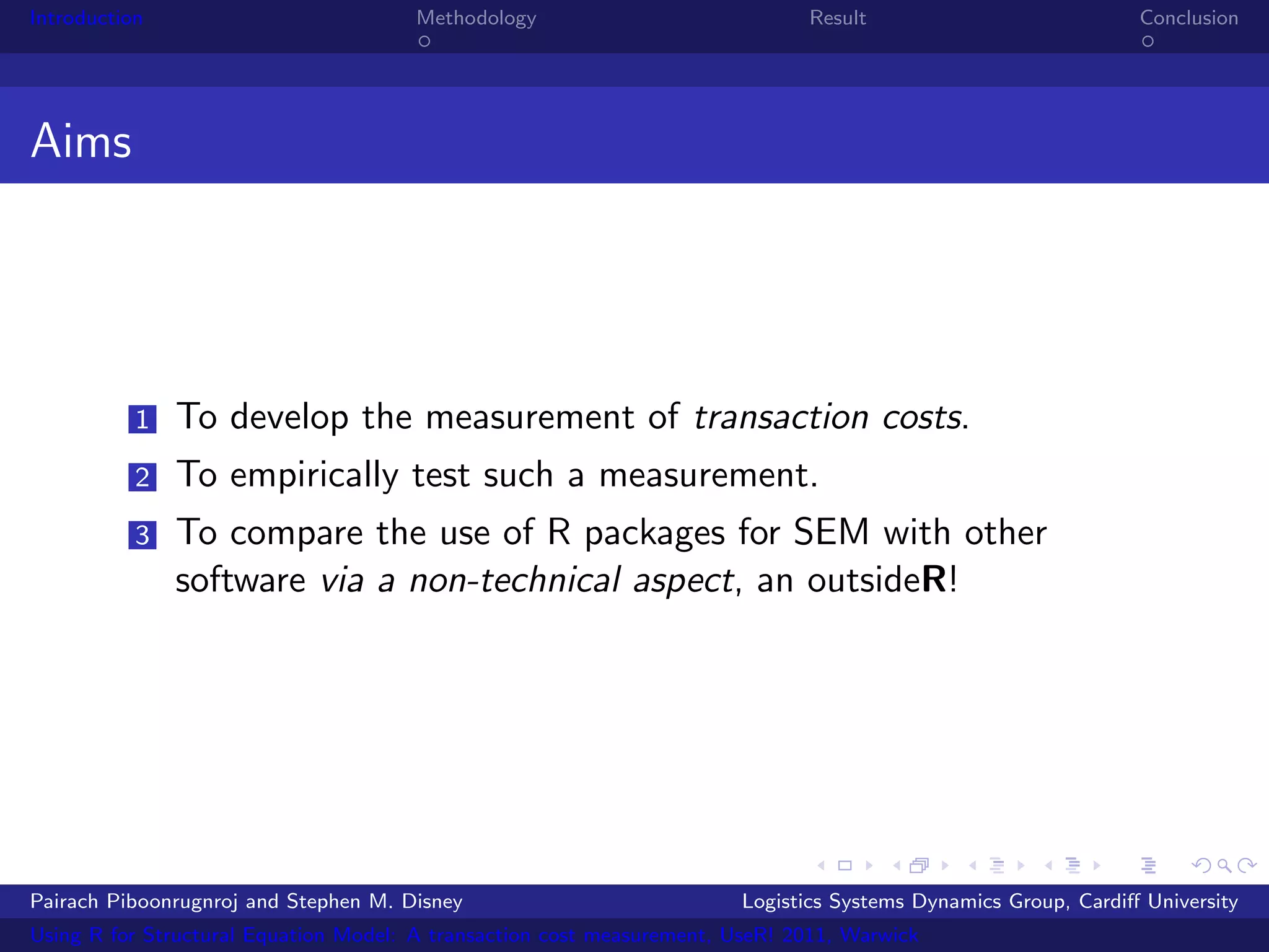 Introduction                           Methodology                            Result                            Conclusion




Aims




           1   To develop the measurement of transaction costs.
           2   To empirically test such a measurement.
           3   To compare the use of R packages for SEM with other
               software via a non-technical aspect, an outsideR!




Pairach Piboonrugnroj and Stephen M. Disney                             Logistics Systems Dynamics Group, Cardiﬀ University
Using R for Structural Equation Model: A transaction cost measurement, UseR! 2011, Warwick
 