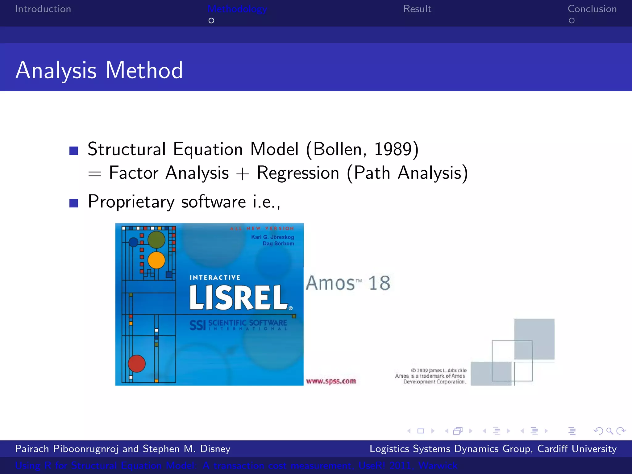 Introduction                           Methodology                            Result                            Conclusion




Analysis Method


               Structural Equation Model (Bollen, 1989)
               = Factor Analysis + Regression (Path Analysis)
               Proprietary software i.e.,




Pairach Piboonrugnroj and Stephen M. Disney                             Logistics Systems Dynamics Group, Cardiﬀ University
Using R for Structural Equation Model: A transaction cost measurement, UseR! 2011, Warwick
 