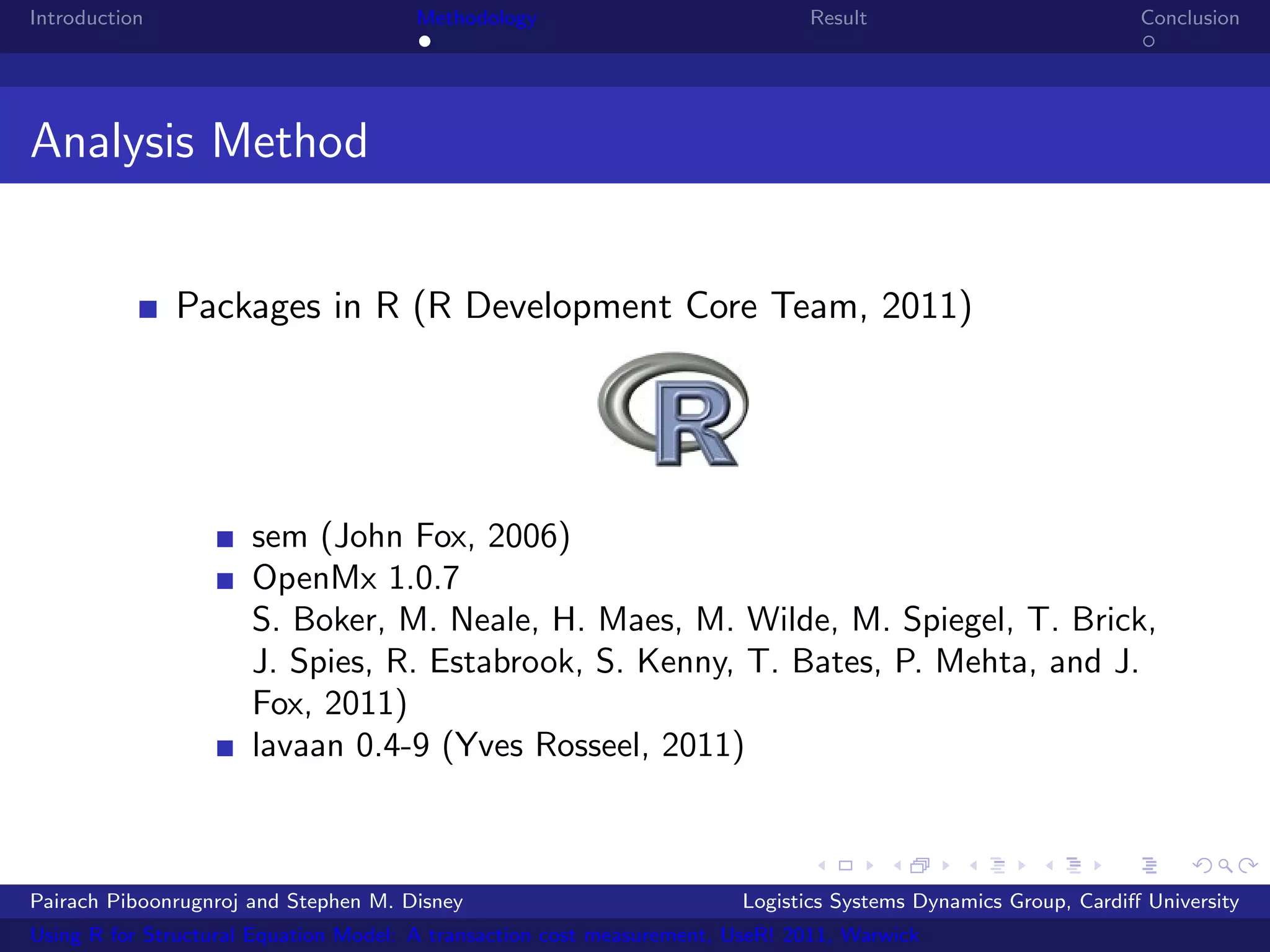 Introduction                           Methodology                            Result                            Conclusion




Analysis Method


               Packages in R (R Development Core Team, 2011)




                      sem (John Fox, 2006)
                      OpenMx 1.0.7
                      S. Boker, M. Neale, H. Maes, M. Wilde, M. Spiegel, T. Brick,
                      J. Spies, R. Estabrook, S. Kenny, T. Bates, P. Mehta, and J.
                      Fox, 2011)
                      lavaan 0.4-9 (Yves Rosseel, 2011)



Pairach Piboonrugnroj and Stephen M. Disney                             Logistics Systems Dynamics Group, Cardiﬀ University
Using R for Structural Equation Model: A transaction cost measurement, UseR! 2011, Warwick
 