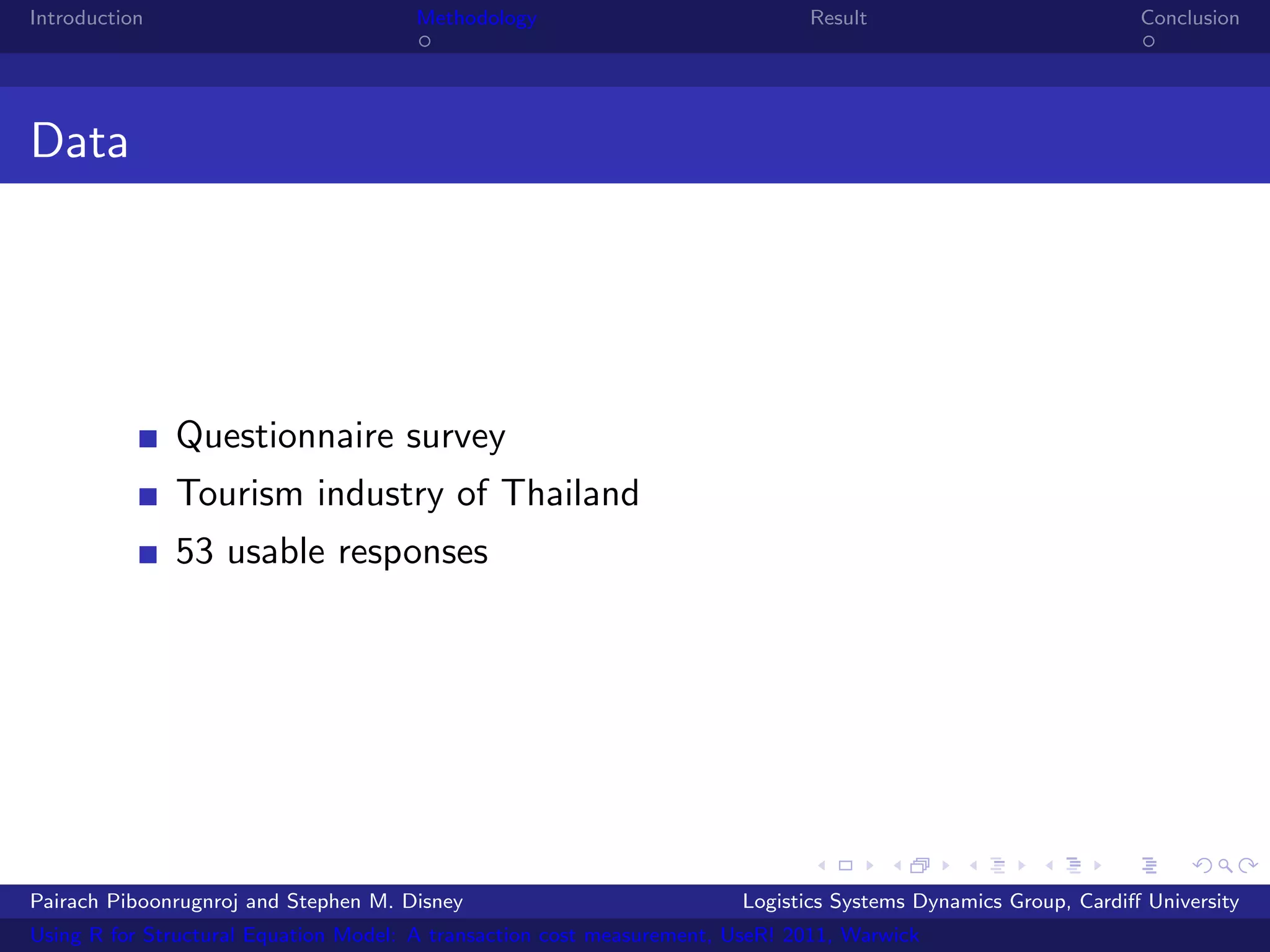 Introduction                           Methodology                            Result                            Conclusion




Data




               Questionnaire survey
               Tourism industry of Thailand
               53 usable responses




Pairach Piboonrugnroj and Stephen M. Disney                             Logistics Systems Dynamics Group, Cardiﬀ University
Using R for Structural Equation Model: A transaction cost measurement, UseR! 2011, Warwick
 