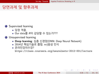 1st day: Tutorial Applied Predictive Modeling in R 
0´ 
1 t VS ! 
Trade-o : Logistic regressiont t@ ¸XÀÌ(Odds ratio), t| 
àÑ` D”” Æä. !X UÄ@ Ä| t ¼ÈàÀ logit 
@ hÈ  ˆä. 
XäD D”Ð 0|  mŒ À(ex: Log ÀX, scale, centering) 
R2, AIC, p-value: : : VS cross validation, bootstrapping, sampling, 
ROC curve 
2 Supervised machine learning 
Regression : simple, glm, PCA, penalized(Ridge, Lasso, elastic-net) : : : 
Classi 