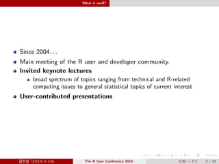 What is useR? 
Since 2004: : : 
Main meeting of the R user and developer community. 
Invited keynote lectures 
broad spectrum of topics ranging from technical and R-related 
computing issues to general statistical topics of current interest 
User-contributed presentations 
@Ä- (UCLA in LA) The R User Conference 2014 6.30  7.3 3 / 33 
 