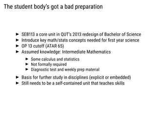 The student body’s got a bad preparation
SEB113 a core unit in QUT’s 2013 redesign of Bachelor of Science
Introduce key ma...