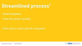 thedatacollective@danwwilson #useR2018
Streamlined process*
• Build templates
• Start the project quickly
• Next step is c...
