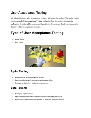 User Acceptance Testing
It is a formal activity. After alpha testing, customer will accept the product if the product fulfills
customers needs. User Acceptance Testing is often the final step before rolling out the
application. It conducted by customers or by end users. Environment should closely resemble
the real world or production environment.
Type of User Acceptance Testing
 Alpha Testing
 Beta Testing
Alpha Testing
 End user of the product checks the product
 Developer observe and records error and usage problem.
 Tests are conducted in a production environment.
Beta Testing
 Starts post implementation
 Application environment is live and cannot be controlled by developer.
 Application usage problems are reported to developer at regular intervals.
 