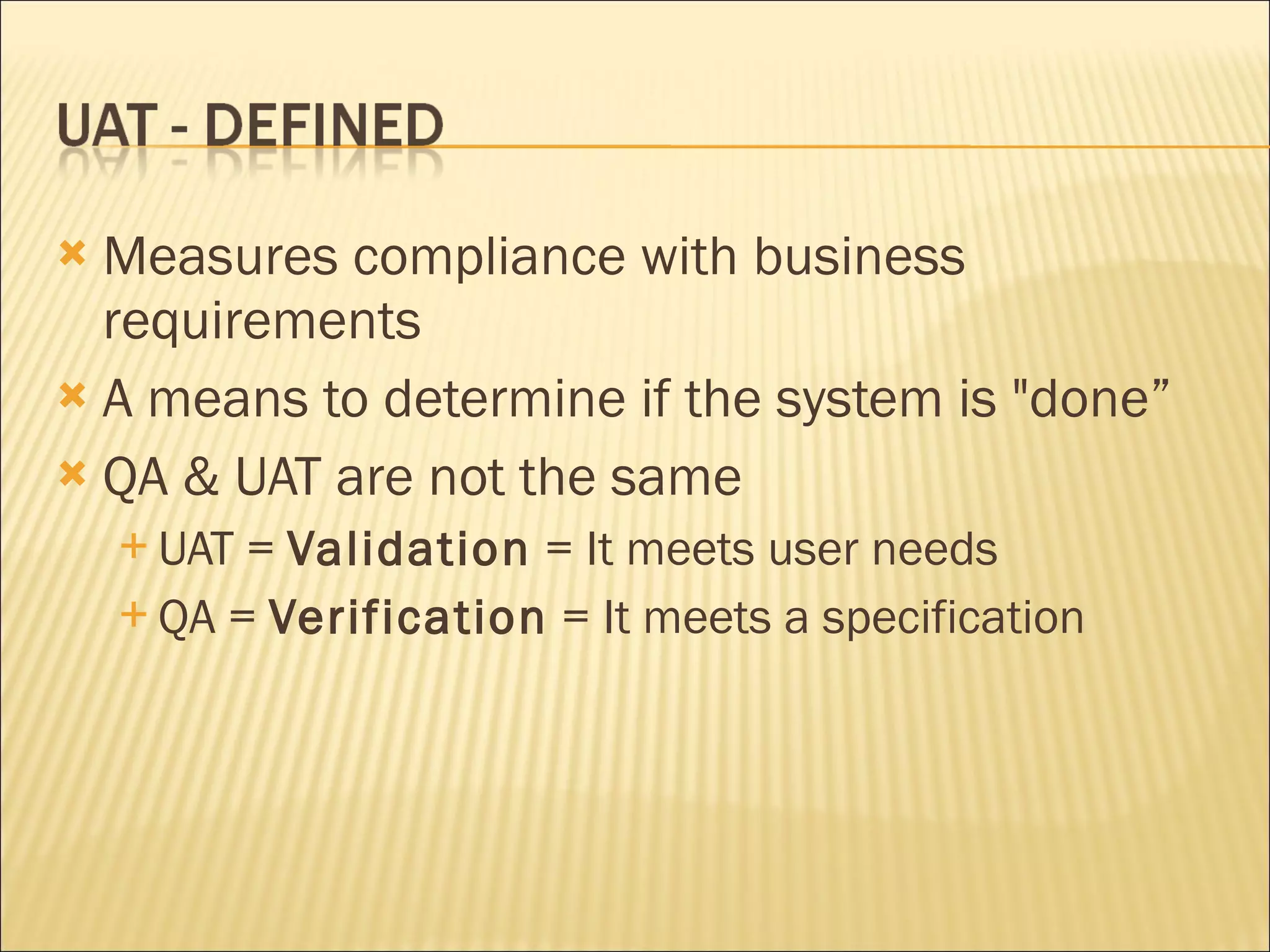 Measures compliance with business requirements A means to determine if the system is "done” QA & UAT are not the same UAT = Validation = It meets user needs QA = Verification = It meets a specification