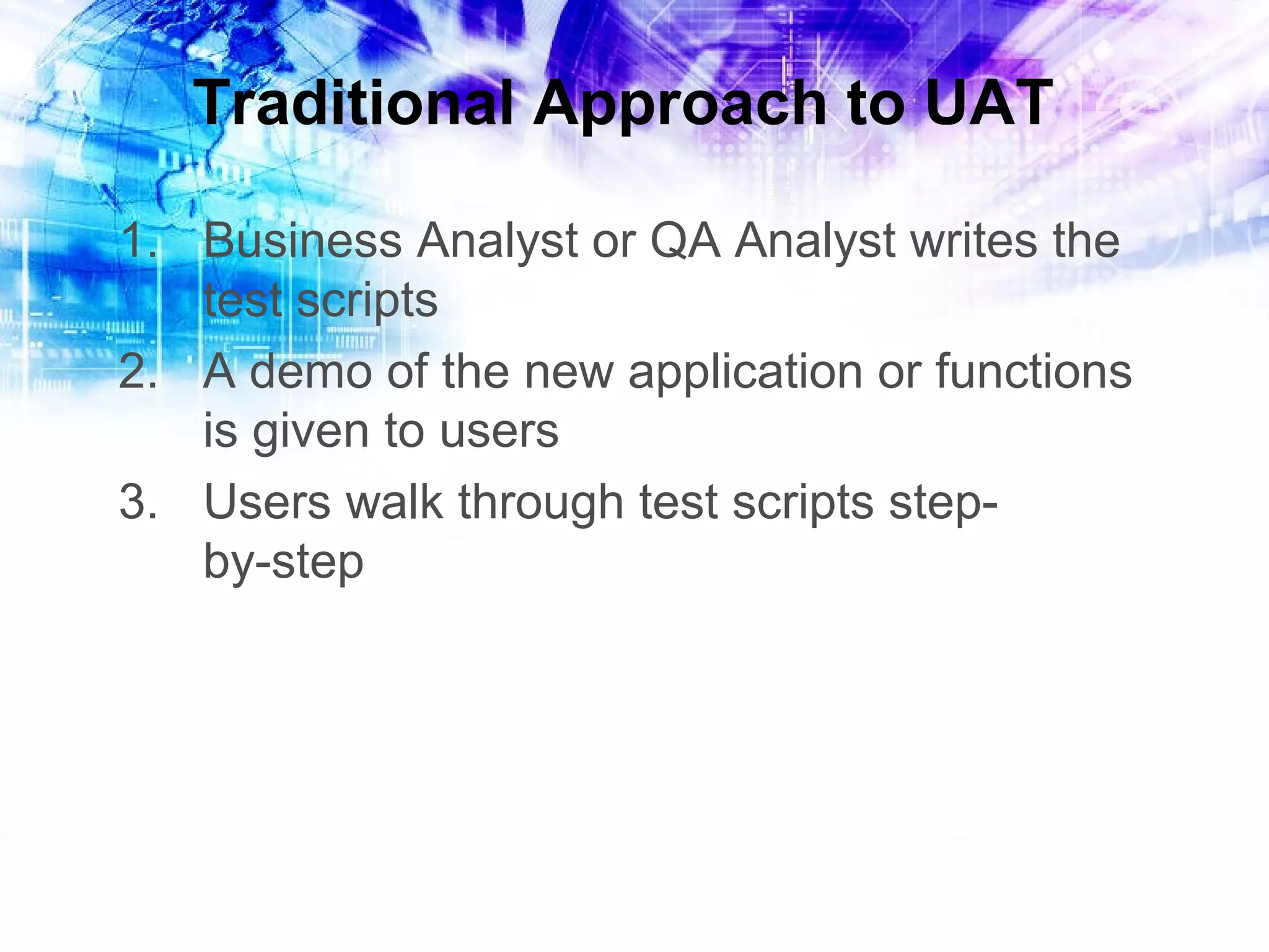 Traditional Approach to UAT
1. Business Analyst or QA Analyst writes the
test scripts
2. A demo of the new application or functions
is given to users
3. Users walk through test scripts stepby-step

 