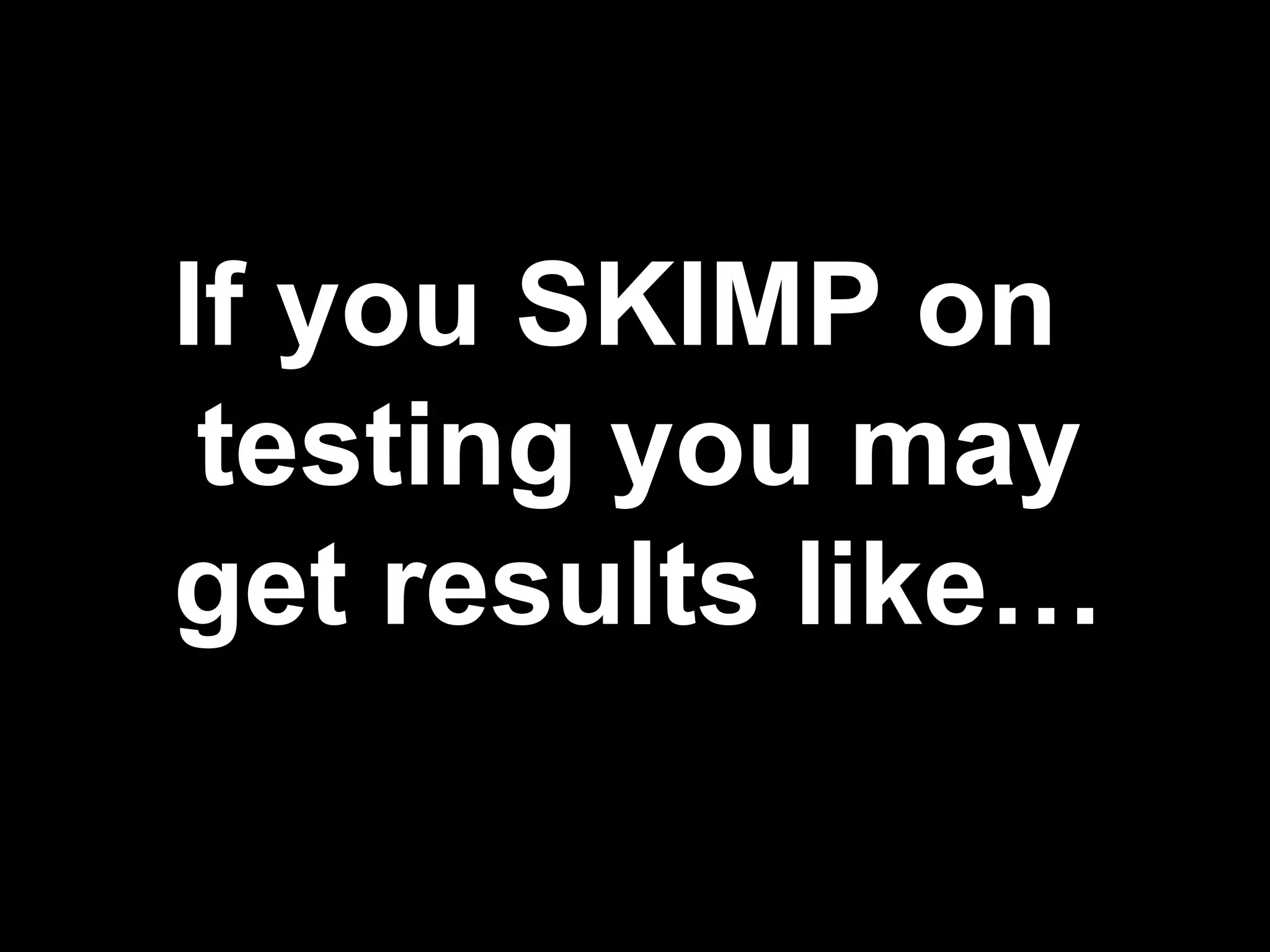 If you SKIMP on
testing you may
get results like…

 