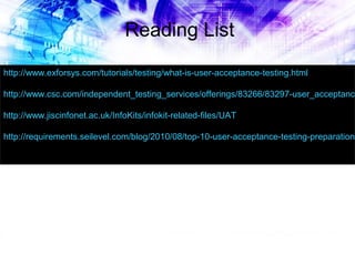 Reading List
http://www.exforsys.com/tutorials/testing/what-is-user-acceptance-testing.html

http://www.csc.com/independent_testing_services/offerings/83266/83297-user_acceptance
http://www.jiscinfonet.ac.uk/InfoKits/infokit-related-files/UAT

http://requirements.seilevel.com/blog/2010/08/top-10-user-acceptance-testing-preparation-

 