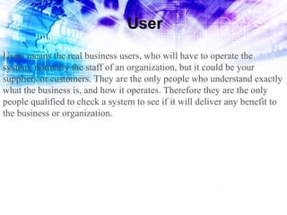 User
Users means the real business users, who will have to operate the
system; normally the staff of an organization, but it could be your
suppliers or customers. They are the only people who understand exactly
what the business is, and how it operates. Therefore they are the only
people qualified to check a system to see if it will deliver any benefit to
the business or organization.

 