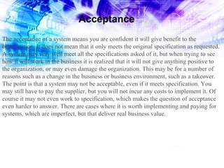 Acceptance
The acceptance of a system means you are confident it will give benefit to the
organization. It does not mean that it only meets the original specification as requested.
A system may very well meet all the specifications asked of it, but when trying to see
how it will work in the business it is realized that it will not give anything positive to
the organization, or may even damage the organization. This may be for a number of
reasons such as a change in the business or business environment, such as a takeover.
The point is that a system may not be acceptable, even if it meets specification. You
may still have to pay the supplier, but you will not incur any costs to implement it. Of
course it may not even work to specification, which makes the question of acceptance
even harder to answer. There are cases where it is worth implementing and paying for
systems, which are imperfect, but that deliver real business value.

 