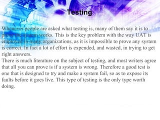 Testing
Whenever people are asked what testing is, many of them say it is to
prove the system works. This is the key problem with the way UAT is
employed in many organizations, as it is impossible to prove any system
is correct. In fact a lot of effort is expended, and wasted, in trying to get
right answers.
There is much literature on the subject of testing, and most writers agree
that all you can prove is if a system is wrong. Therefore a good test is
one that is designed to try and make a system fail, so as to expose its
faults before it goes live. This type of testing is the only type worth
doing.

 
