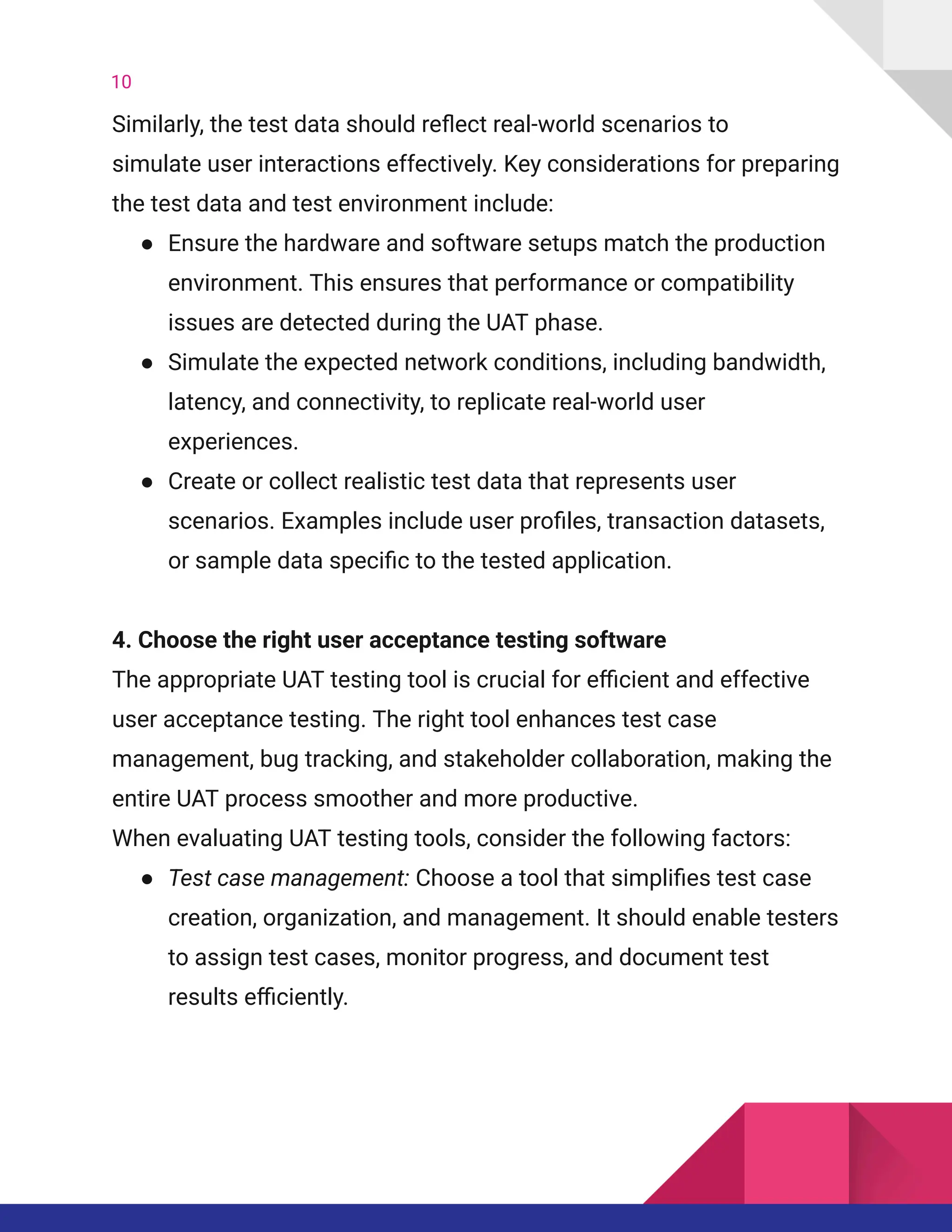 10
Similarly, the test data should reflect real-world scenarios to
simulate user interactions effectively. Key considerations for preparing
the test data and test environment include:
●​ Ensure the hardware and software setups match the production
environment. This ensures that performance or compatibility
issues are detected during the UAT phase.
●​ Simulate the expected network conditions, including bandwidth,
latency, and connectivity, to replicate real-world user
experiences.
●​ Create or collect realistic test data that represents user
scenarios. Examples include user profiles, transaction datasets,
or sample data specific to the tested application.
4. Choose the right user acceptance testing software​
The appropriate UAT testing tool is crucial for efficient and effective
user acceptance testing. The right tool enhances test case
management, bug tracking, and stakeholder collaboration, making the
entire UAT process smoother and more productive.
When evaluating UAT testing tools, consider the following factors:
●​ Test case management: Choose a tool that simplifies test case
creation, organization, and management. It should enable testers
to assign test cases, monitor progress, and document test
results efficiently.
 
