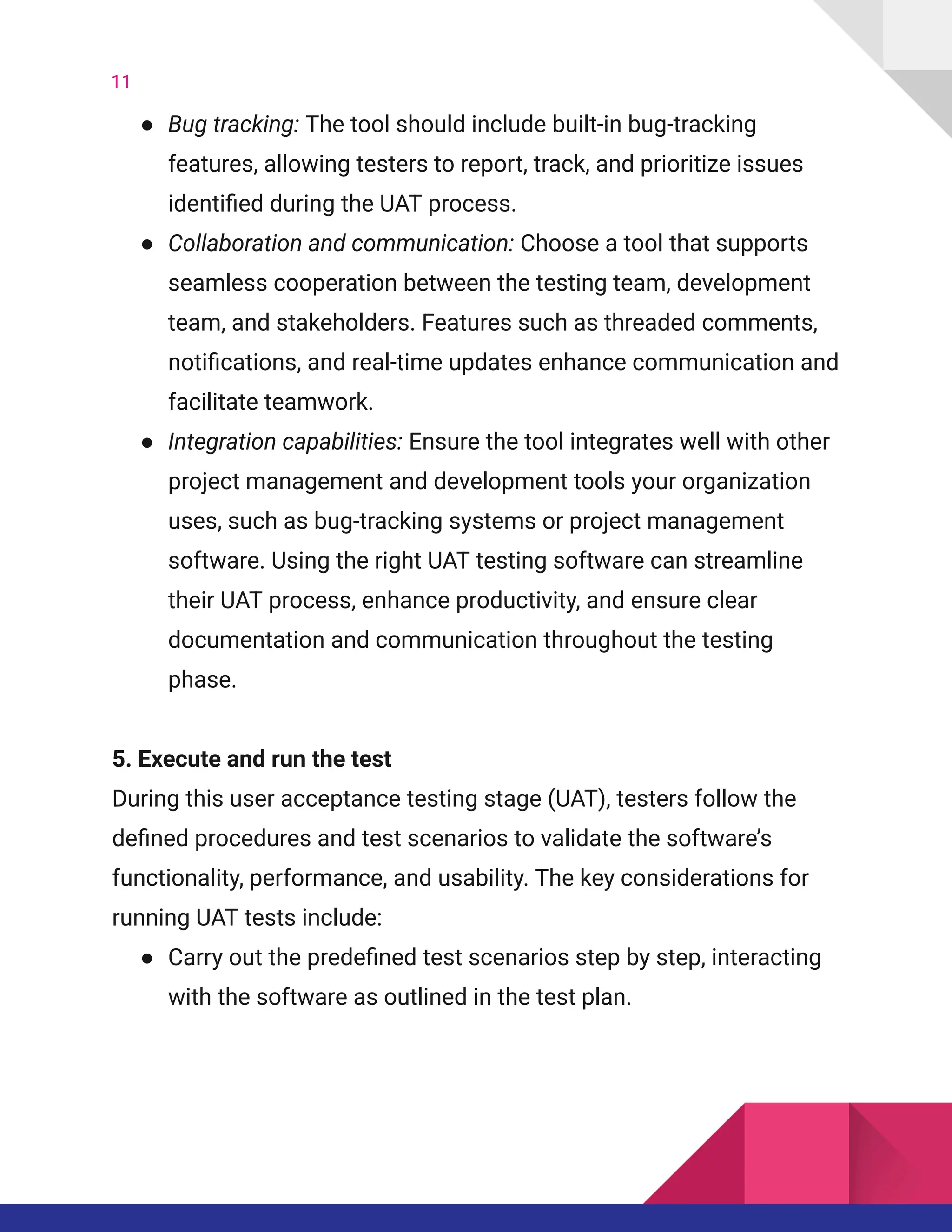 11
●​ Bug tracking: The tool should include built-in bug-tracking
features, allowing testers to report, track, and prioritize issues
identified during the UAT process.
●​ Collaboration and communication: Choose a tool that supports
seamless cooperation between the testing team, development
team, and stakeholders. Features such as threaded comments,
notifications, and real-time updates enhance communication and
facilitate teamwork.
●​ Integration capabilities: Ensure the tool integrates well with other
project management and development tools your organization
uses, such as bug-tracking systems or project management
software. Using the right UAT testing software can streamline
their UAT process, enhance productivity, and ensure clear
documentation and communication throughout the testing
phase.
5. Execute and run the test​
During this user acceptance testing stage (UAT), testers follow the
defined procedures and test scenarios to validate the software’s
functionality, performance, and usability. The key considerations for
running UAT tests include:
●​ Carry out the predefined test scenarios step by step, interacting
with the software as outlined in the test plan.
 
