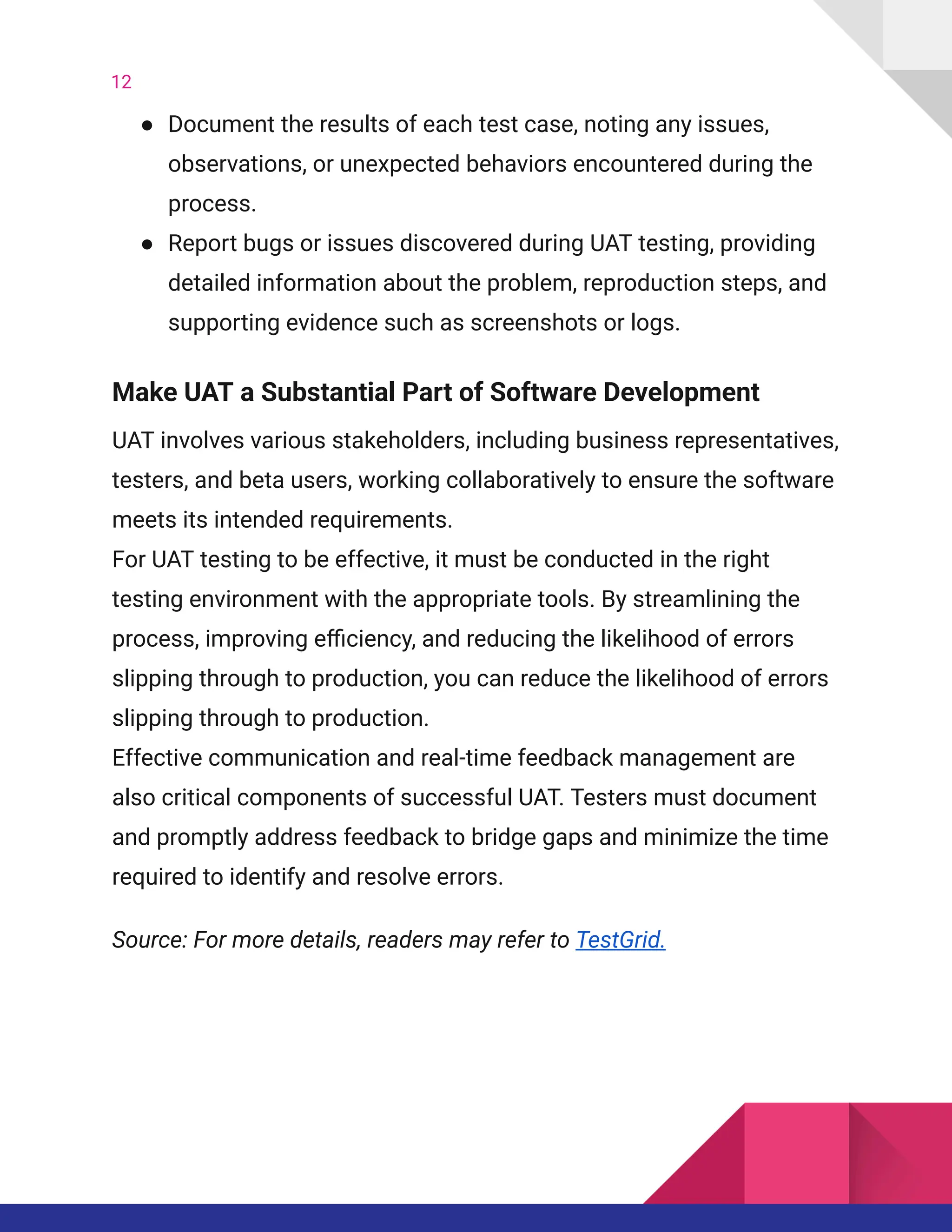 12
●​ Document the results of each test case, noting any issues,
observations, or unexpected behaviors encountered during the
process.
●​ Report bugs or issues discovered during UAT testing, providing
detailed information about the problem, reproduction steps, and
supporting evidence such as screenshots or logs.
Make UAT a Substantial Part of Software Development
UAT involves various stakeholders, including business representatives,
testers, and beta users, working collaboratively to ensure the software
meets its intended requirements.
For UAT testing to be effective, it must be conducted in the right
testing environment with the appropriate tools. By streamlining the
process, improving efficiency, and reducing the likelihood of errors
slipping through to production, you can reduce the likelihood of errors
slipping through to production.
Effective communication and real-time feedback management are
also critical components of successful UAT. Testers must document
and promptly address feedback to bridge gaps and minimize the time
required to identify and resolve errors.
Source: For more details, readers may refer to TestGrid.
 