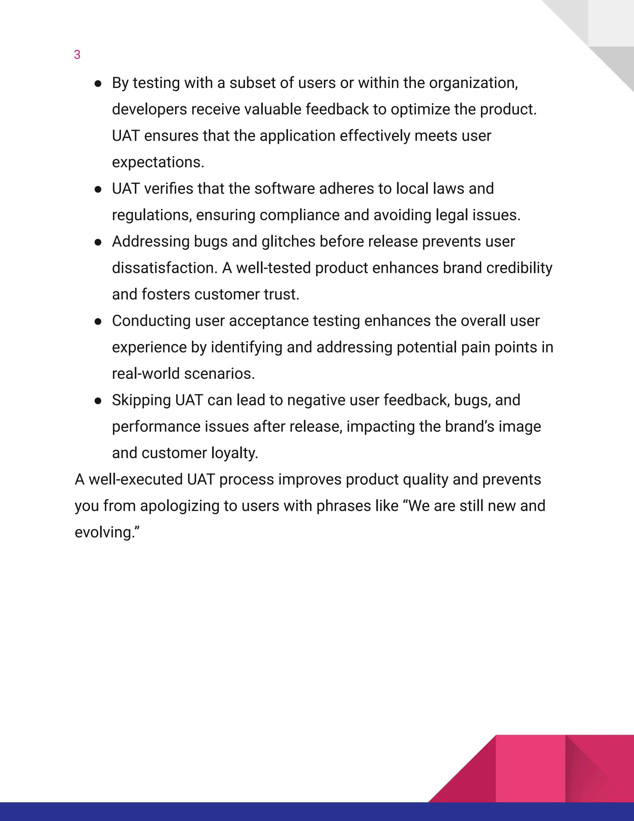 3
●​ By testing with a subset of users or within the organization,
developers receive valuable feedback to optimize the product.
UAT ensures that the application effectively meets user
expectations.
●​ UAT verifies that the software adheres to local laws and
regulations, ensuring compliance and avoiding legal issues.
●​ Addressing bugs and glitches before release prevents user
dissatisfaction. A well-tested product enhances brand credibility
and fosters customer trust.
●​ Conducting user acceptance testing enhances the overall user
experience by identifying and addressing potential pain points in
real-world scenarios.
●​ Skipping UAT can lead to negative user feedback, bugs, and
performance issues after release, impacting the brand’s image
and customer loyalty.
A well-executed UAT process improves product quality and prevents
you from apologizing to users with phrases like “We are still new and
evolving.”
 
