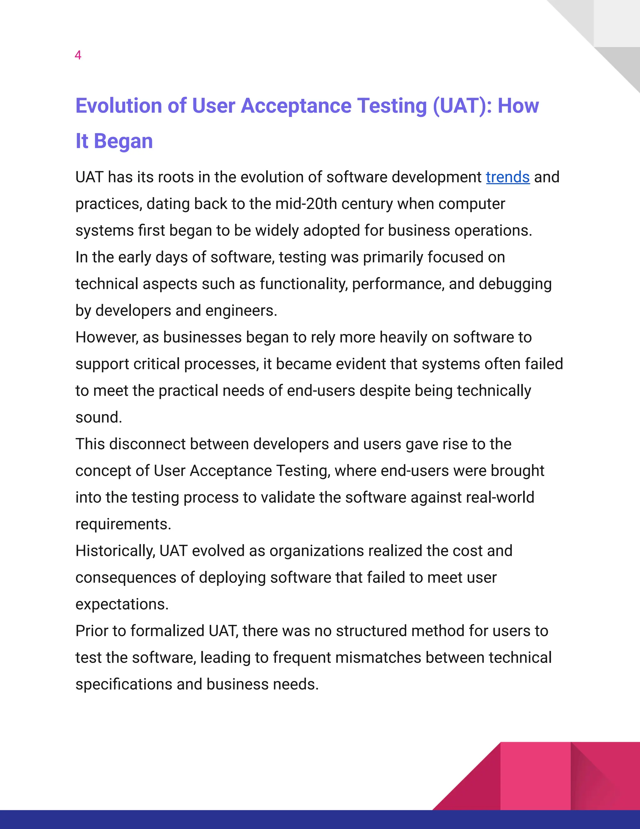 4
Evolution of User Acceptance Testing (UAT): How
It Began
UAT has its roots in the evolution of software development trends and
practices, dating back to the mid-20th century when computer
systems first began to be widely adopted for business operations.
In the early days of software, testing was primarily focused on
technical aspects such as functionality, performance, and debugging
by developers and engineers.
However, as businesses began to rely more heavily on software to
support critical processes, it became evident that systems often failed
to meet the practical needs of end-users despite being technically
sound.
This disconnect between developers and users gave rise to the
concept of User Acceptance Testing, where end-users were brought
into the testing process to validate the software against real-world
requirements.
Historically, UAT evolved as organizations realized the cost and
consequences of deploying software that failed to meet user
expectations.
Prior to formalized UAT, there was no structured method for users to
test the software, leading to frequent mismatches between technical
specifications and business needs.
 