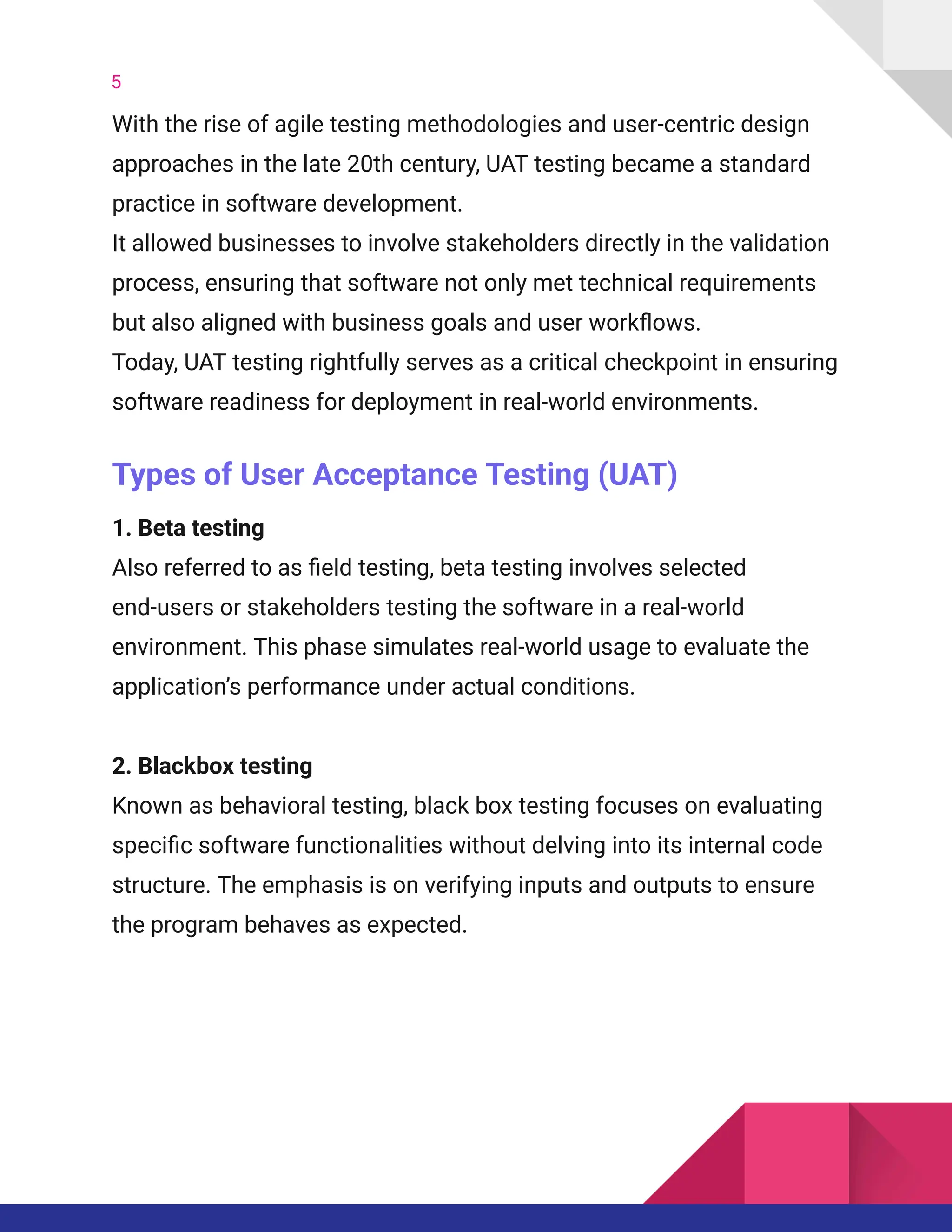5
With the rise of agile testing methodologies and user-centric design
approaches in the late 20th century, UAT testing became a standard
practice in software development.
It allowed businesses to involve stakeholders directly in the validation
process, ensuring that software not only met technical requirements
but also aligned with business goals and user workflows.
Today, UAT testing rightfully serves as a critical checkpoint in ensuring
software readiness for deployment in real-world environments.
Types of User Acceptance Testing (UAT)
1. Beta testing​
Also referred to as field testing, beta testing involves selected
end-users or stakeholders testing the software in a real-world
environment. This phase simulates real-world usage to evaluate the
application’s performance under actual conditions.
2. Blackbox testing​
Known as behavioral testing, black box testing focuses on evaluating
specific software functionalities without delving into its internal code
structure. The emphasis is on verifying inputs and outputs to ensure
the program behaves as expected.
 