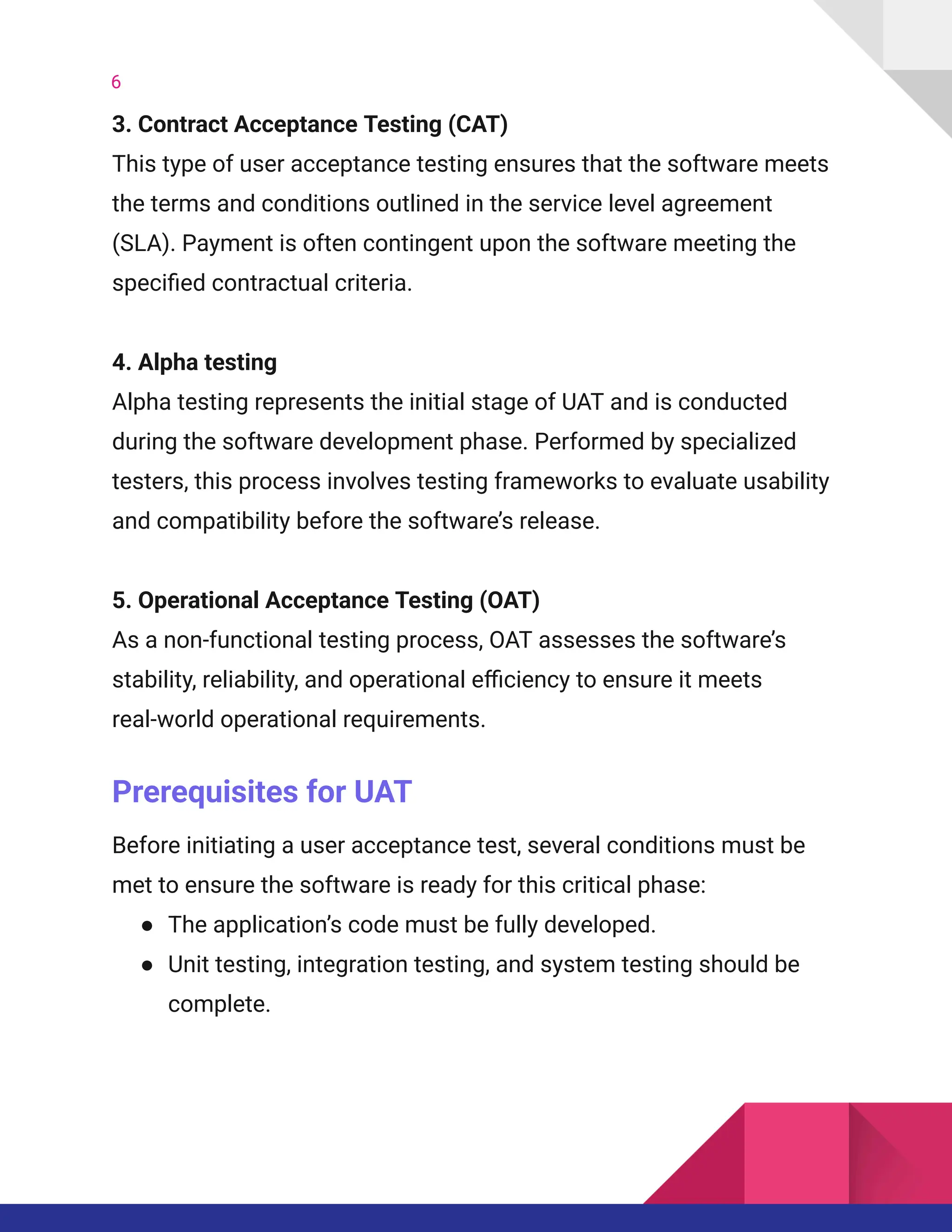 6
3. Contract Acceptance Testing (CAT)​
This type of user acceptance testing ensures that the software meets
the terms and conditions outlined in the service level agreement
(SLA). Payment is often contingent upon the software meeting the
specified contractual criteria.
4. Alpha testing​
Alpha testing represents the initial stage of UAT and is conducted
during the software development phase. Performed by specialized
testers, this process involves testing frameworks to evaluate usability
and compatibility before the software’s release.
5. Operational Acceptance Testing (OAT)​
As a non-functional testing process, OAT assesses the software’s
stability, reliability, and operational efficiency to ensure it meets
real-world operational requirements.
Prerequisites for UAT
Before initiating a user acceptance test, several conditions must be
met to ensure the software is ready for this critical phase:
●​ The application’s code must be fully developed.
●​ Unit testing, integration testing, and system testing should be
complete.
 