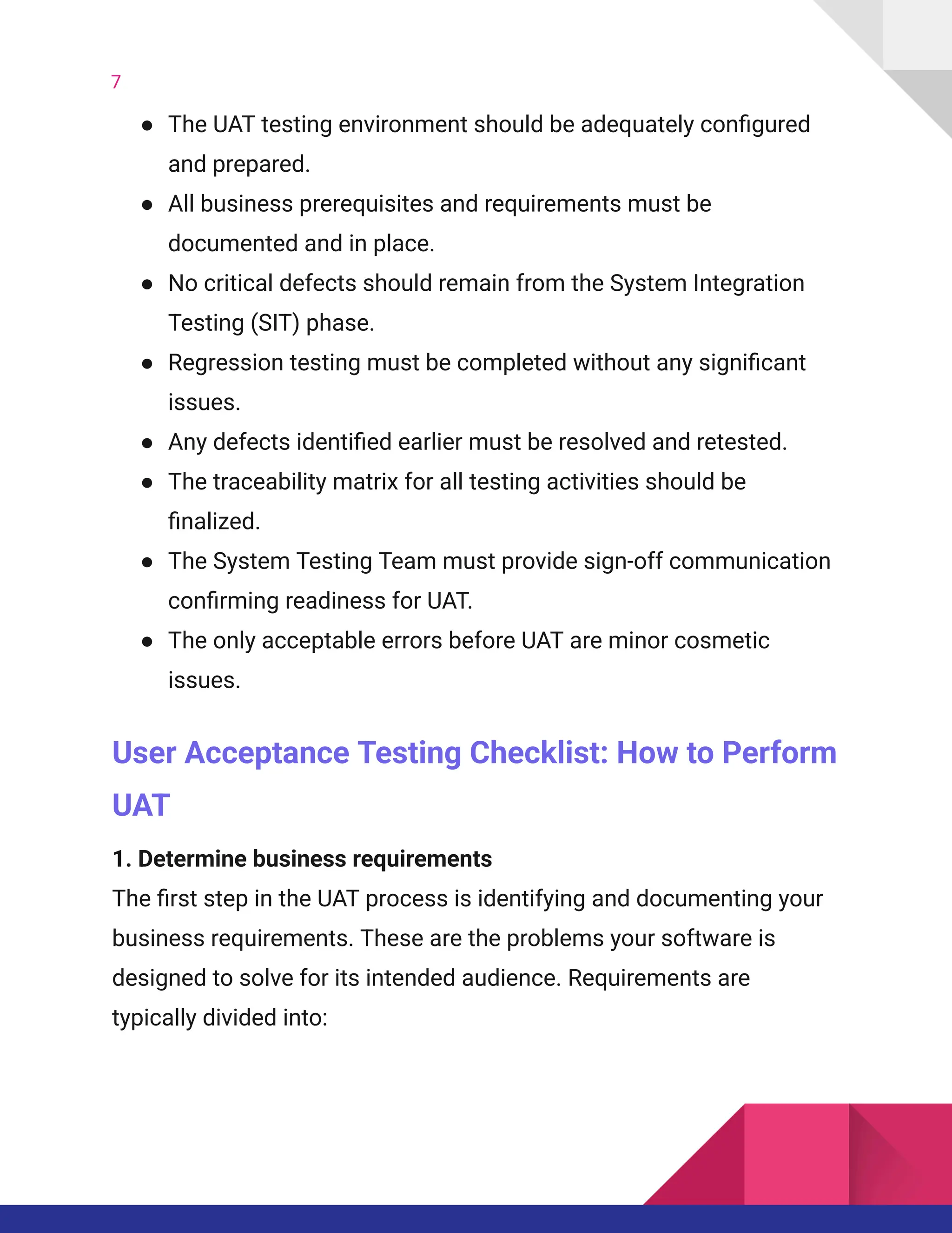 7
●​ The UAT testing environment should be adequately configured
and prepared.
●​ All business prerequisites and requirements must be
documented and in place.
●​ No critical defects should remain from the System Integration
Testing (SIT) phase.
●​ Regression testing must be completed without any significant
issues.
●​ Any defects identified earlier must be resolved and retested.
●​ The traceability matrix for all testing activities should be
finalized.
●​ The System Testing Team must provide sign-off communication
confirming readiness for UAT.
●​ The only acceptable errors before UAT are minor cosmetic
issues.
User Acceptance Testing Checklist: How to Perform
UAT
1. Determine business requirements​
The first step in the UAT process is identifying and documenting your
business requirements. These are the problems your software is
designed to solve for its intended audience. Requirements are
typically divided into:
 