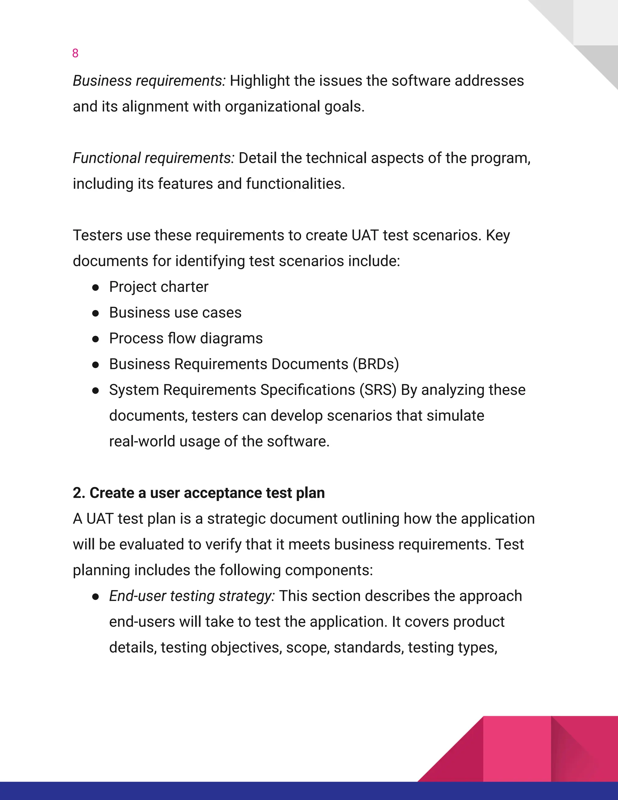 8
Business requirements: Highlight the issues the software addresses
and its alignment with organizational goals.​
​
Functional requirements: Detail the technical aspects of the program,
including its features and functionalities.​
​
Testers use these requirements to create UAT test scenarios. Key
documents for identifying test scenarios include:
●​ Project charter
●​ Business use cases
●​ Process flow diagrams
●​ Business Requirements Documents (BRDs)
●​ System Requirements Specifications (SRS) By analyzing these
documents, testers can develop scenarios that simulate
real-world usage of the software.
2. Create a user acceptance test plan​
A UAT test plan is a strategic document outlining how the application
will be evaluated to verify that it meets business requirements. Test
planning includes the following components:
●​ End-user testing strategy: This section describes the approach
end-users will take to test the application. It covers product
details, testing objectives, scope, standards, testing types,
 