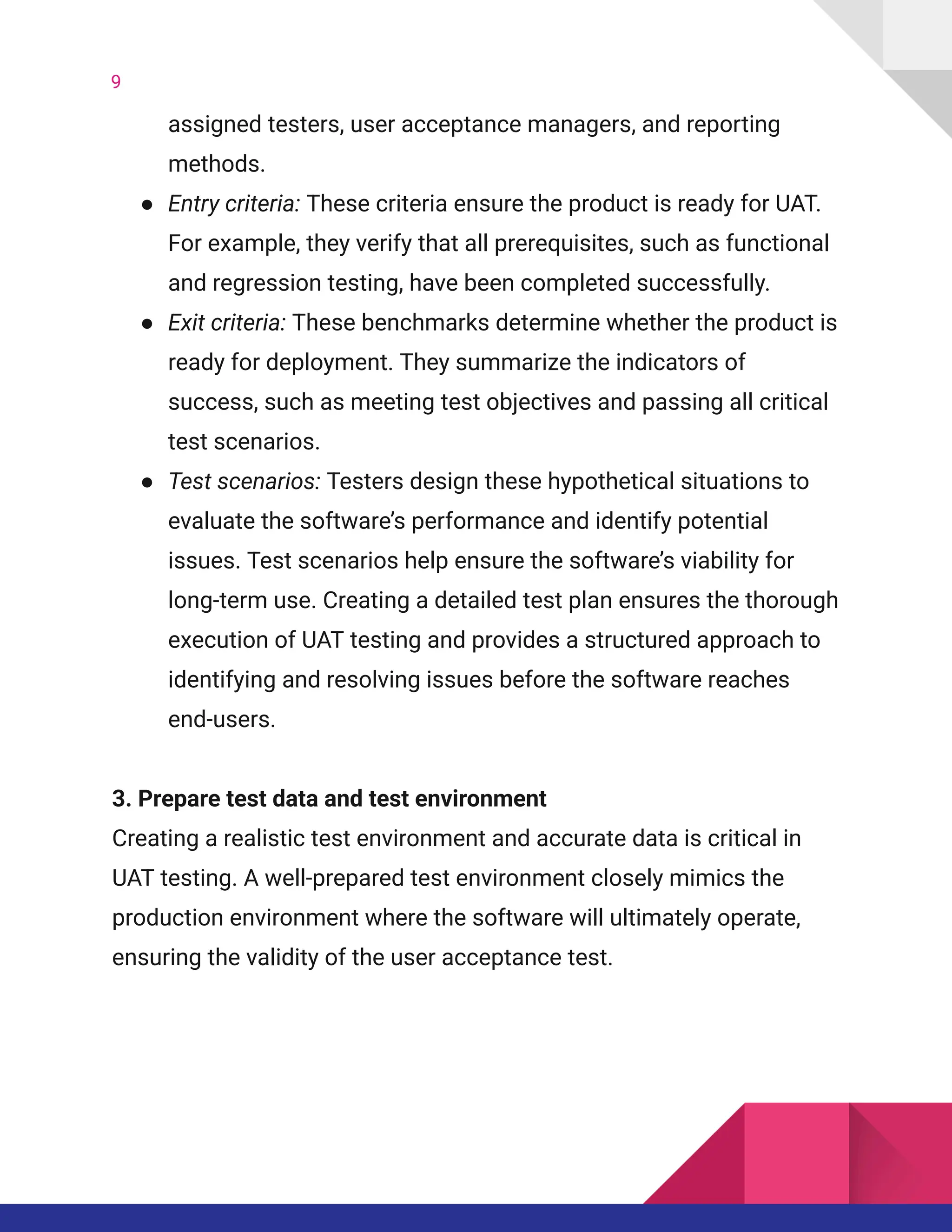 9
assigned testers, user acceptance managers, and reporting
methods.
●​ Entry criteria: These criteria ensure the product is ready for UAT.
For example, they verify that all prerequisites, such as functional
and regression testing, have been completed successfully.
●​ Exit criteria: These benchmarks determine whether the product is
ready for deployment. They summarize the indicators of
success, such as meeting test objectives and passing all critical
test scenarios.
●​ Test scenarios: Testers design these hypothetical situations to
evaluate the software’s performance and identify potential
issues. Test scenarios help ensure the software’s viability for
long-term use. Creating a detailed test plan ensures the thorough
execution of UAT testing and provides a structured approach to
identifying and resolving issues before the software reaches
end-users.
3. Prepare test data and test environment​
Creating a realistic test environment and accurate data is critical in
UAT testing. A well-prepared test environment closely mimics the
production environment where the software will ultimately operate,
ensuring the validity of the user acceptance test.
 