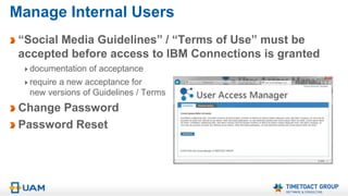 Instant Access
UAM – User Access Manager for IBM Connections
Release 3.0, Sept. 2015
Invite new users to your
IBM Connections based Extranet
and grant them access instantly
Have users register themselves
and grant them access instantly
Approve internal invitations or
external registrations and grant
access instantly
UAM 3.0 eliminates the waiting time for Tivoli Directory
Integrator / IBM Connections Profile Synchronization
 