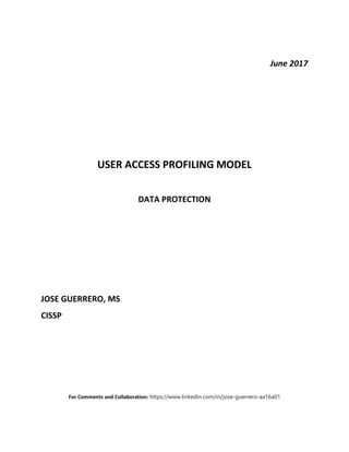 June 2017
USER ACCESS PROFILING MODEL
DATA PROTECTION
JOSE GUERRERO, MS
CISSP
For Comments and Collaboration: https://www.linkedin.com/in/jose-guerrero-aa16a01
 