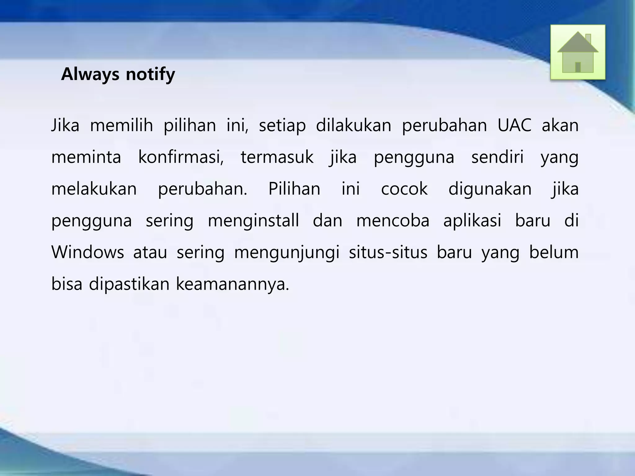 Always notify
Jika memilih pilihan ini, setiap dilakukan perubahan UAC akan
meminta konfirmasi, termasuk jika pengguna sendiri yang
melakukan perubahan. Pilihan ini cocok digunakan jika
pengguna sering menginstall dan mencoba aplikasi baru di
Windows atau sering mengunjungi situs-situs baru yang belum
bisa dipastikan keamanannya.
 
