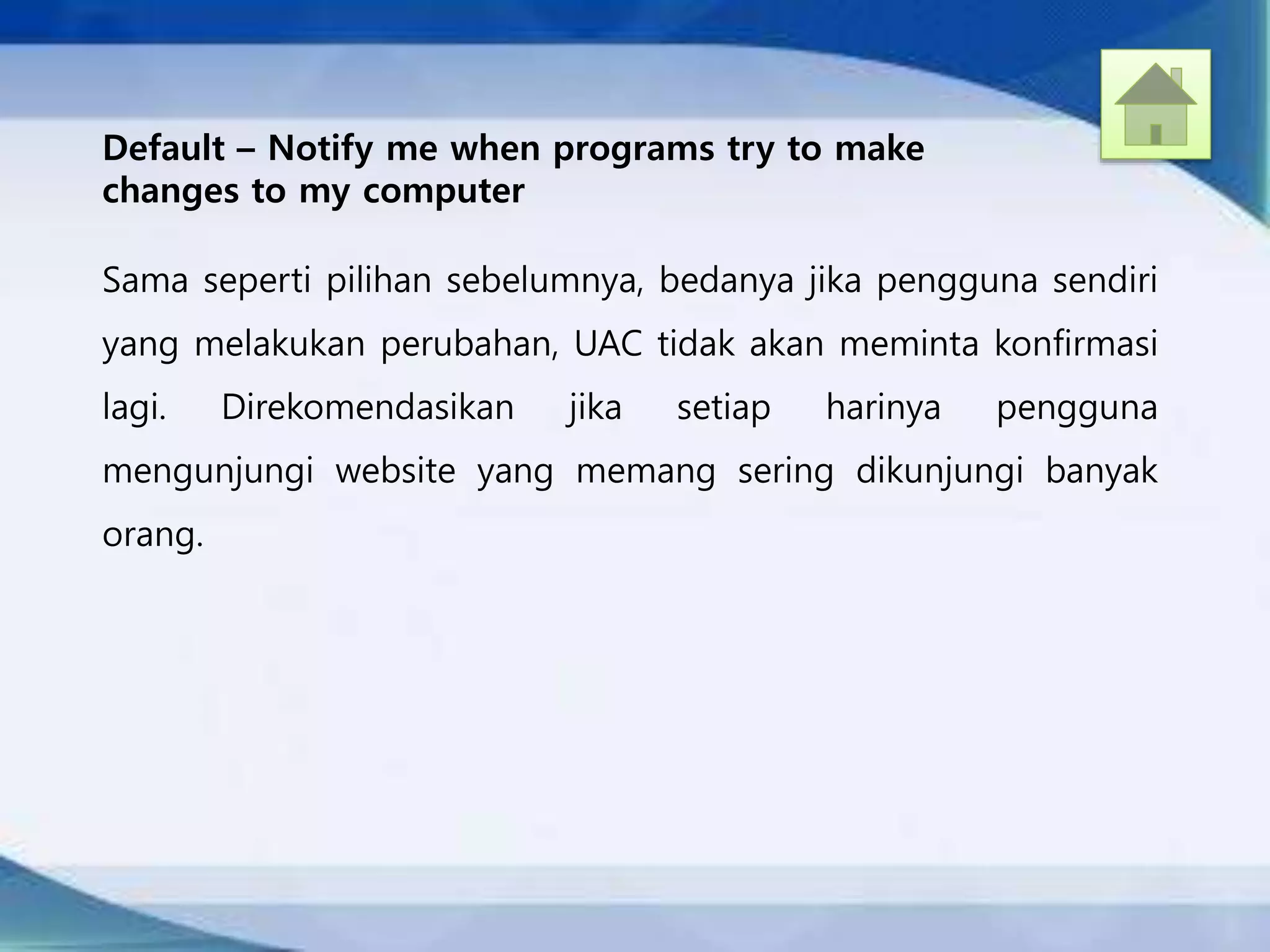 Default – Notify me when programs try to make
changes to my computer
Sama seperti pilihan sebelumnya, bedanya jika pengguna sendiri
yang melakukan perubahan, UAC tidak akan meminta konfirmasi
lagi. Direkomendasikan jika setiap harinya pengguna
mengunjungi website yang memang sering dikunjungi banyak
orang.
 