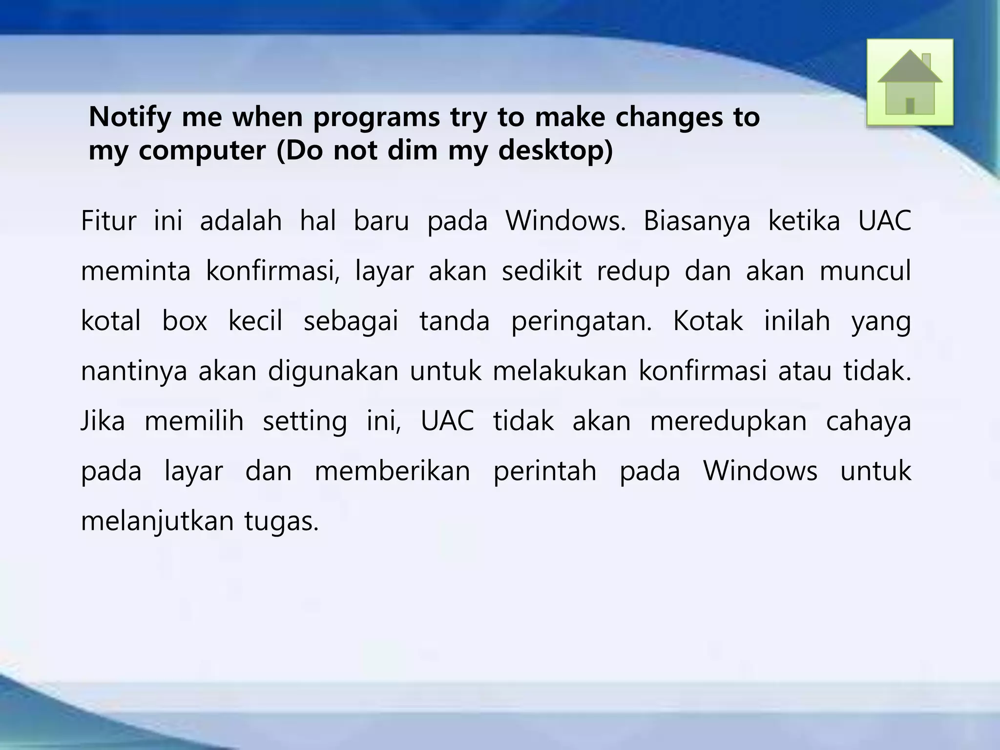 Notify me when programs try to make changes to
my computer (Do not dim my desktop)
Fitur ini adalah hal baru pada Windows. Biasanya ketika UAC
meminta konfirmasi, layar akan sedikit redup dan akan muncul
kotal box kecil sebagai tanda peringatan. Kotak inilah yang
nantinya akan digunakan untuk melakukan konfirmasi atau tidak.
Jika memilih setting ini, UAC tidak akan meredupkan cahaya
pada layar dan memberikan perintah pada Windows untuk
melanjutkan tugas.
 