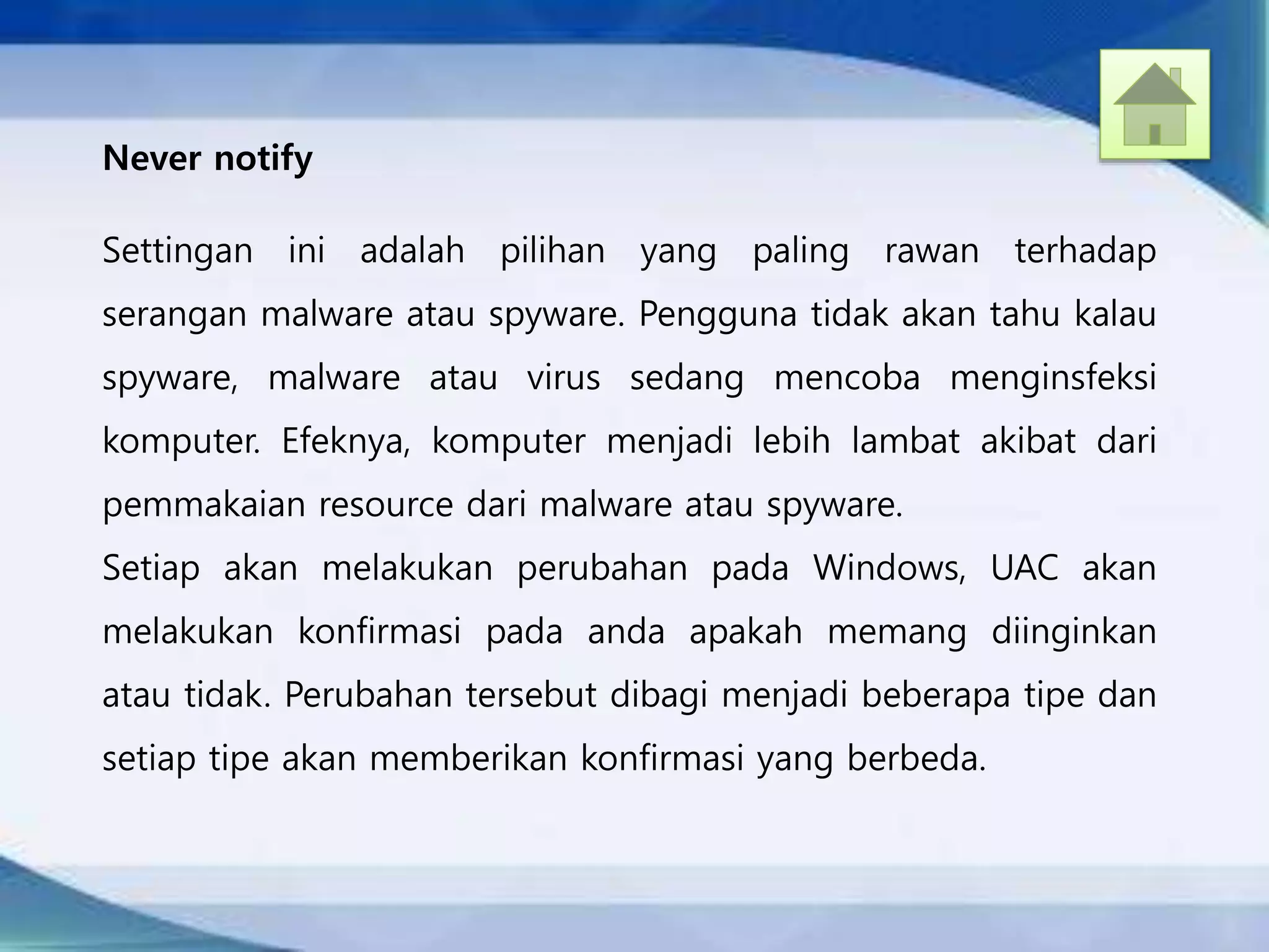 Never notify
Settingan ini adalah pilihan yang paling rawan terhadap
serangan malware atau spyware. Pengguna tidak akan tahu kalau
spyware, malware atau virus sedang mencoba menginsfeksi
komputer. Efeknya, komputer menjadi lebih lambat akibat dari
pemmakaian resource dari malware atau spyware.
Setiap akan melakukan perubahan pada Windows, UAC akan
melakukan konfirmasi pada anda apakah memang diinginkan
atau tidak. Perubahan tersebut dibagi menjadi beberapa tipe dan
setiap tipe akan memberikan konfirmasi yang berbeda.
 