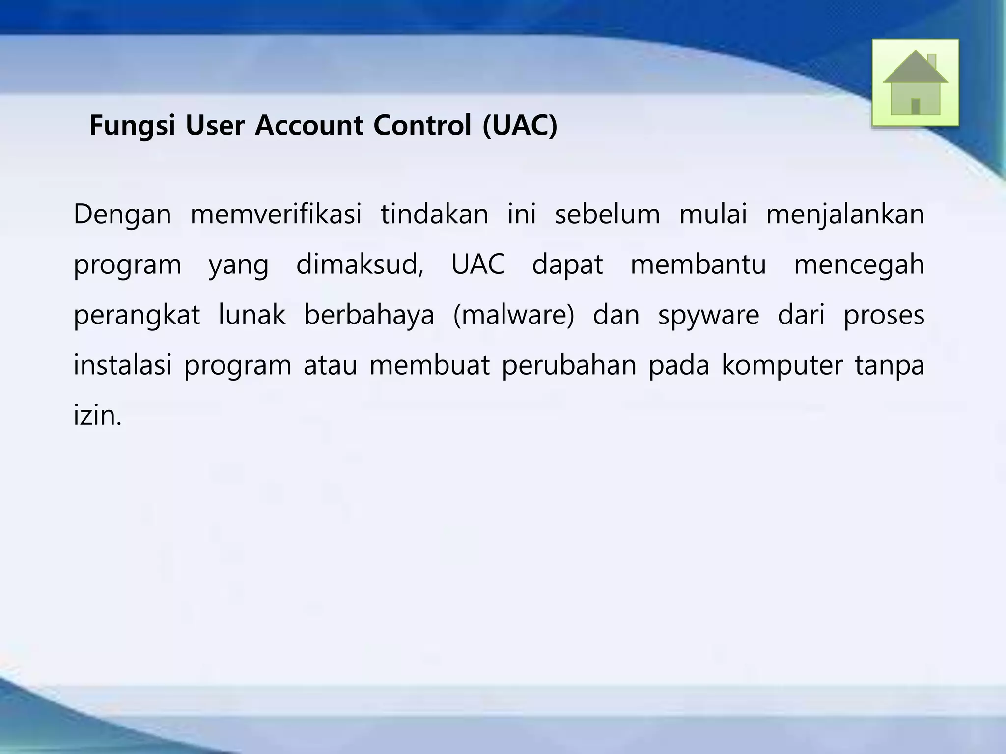 Dengan memverifikasi tindakan ini sebelum mulai menjalankan
program yang dimaksud, UAC dapat membantu mencegah
perangkat lunak berbahaya (malware) dan spyware dari proses
instalasi program atau membuat perubahan pada komputer tanpa
izin.
Fungsi User Account Control (UAC)
 