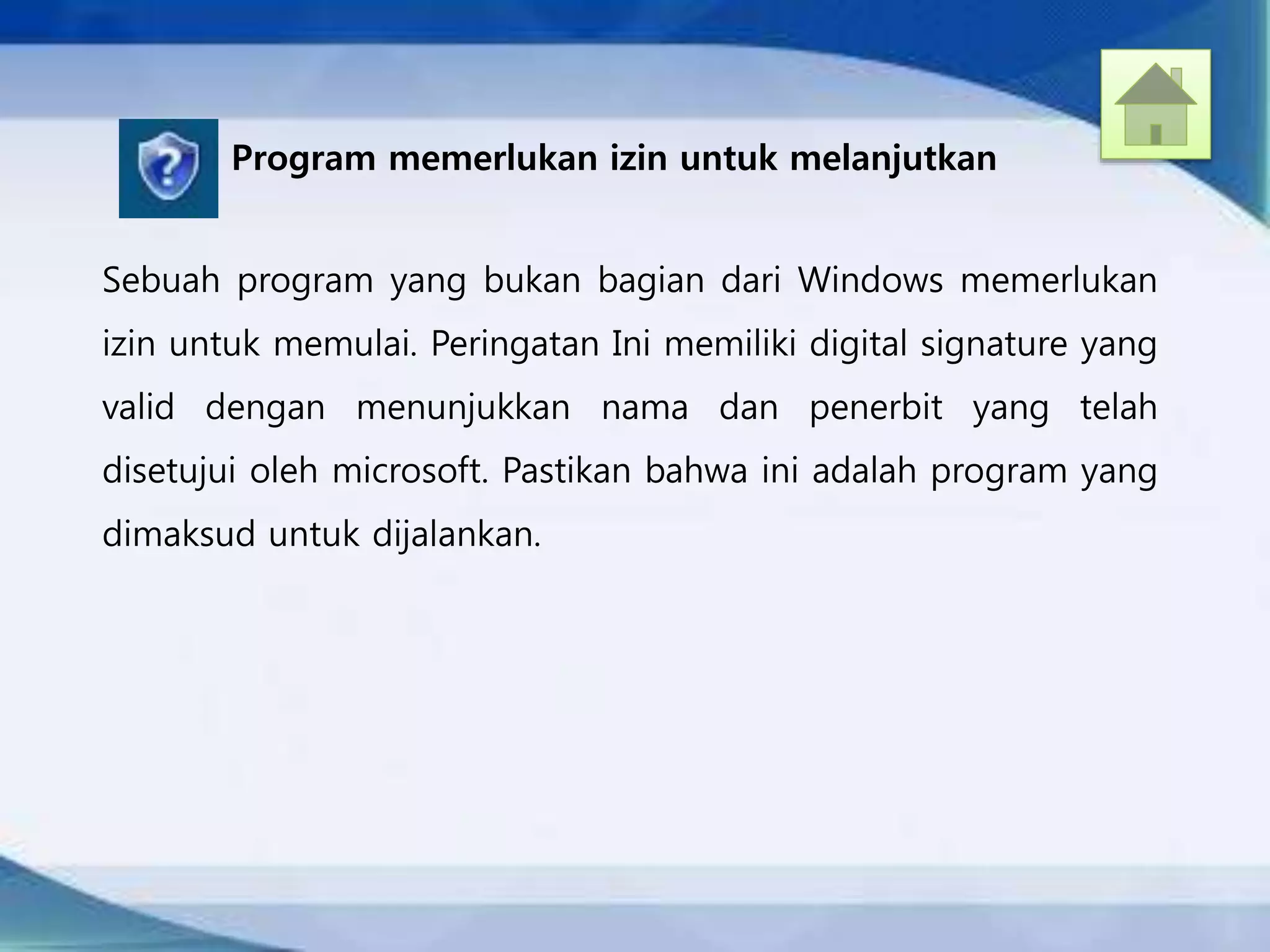 Program memerlukan izin untuk melanjutkan
Sebuah program yang bukan bagian dari Windows memerlukan
izin untuk memulai. Peringatan Ini memiliki digital signature yang
valid dengan menunjukkan nama dan penerbit yang telah
disetujui oleh microsoft. Pastikan bahwa ini adalah program yang
dimaksud untuk dijalankan.
 