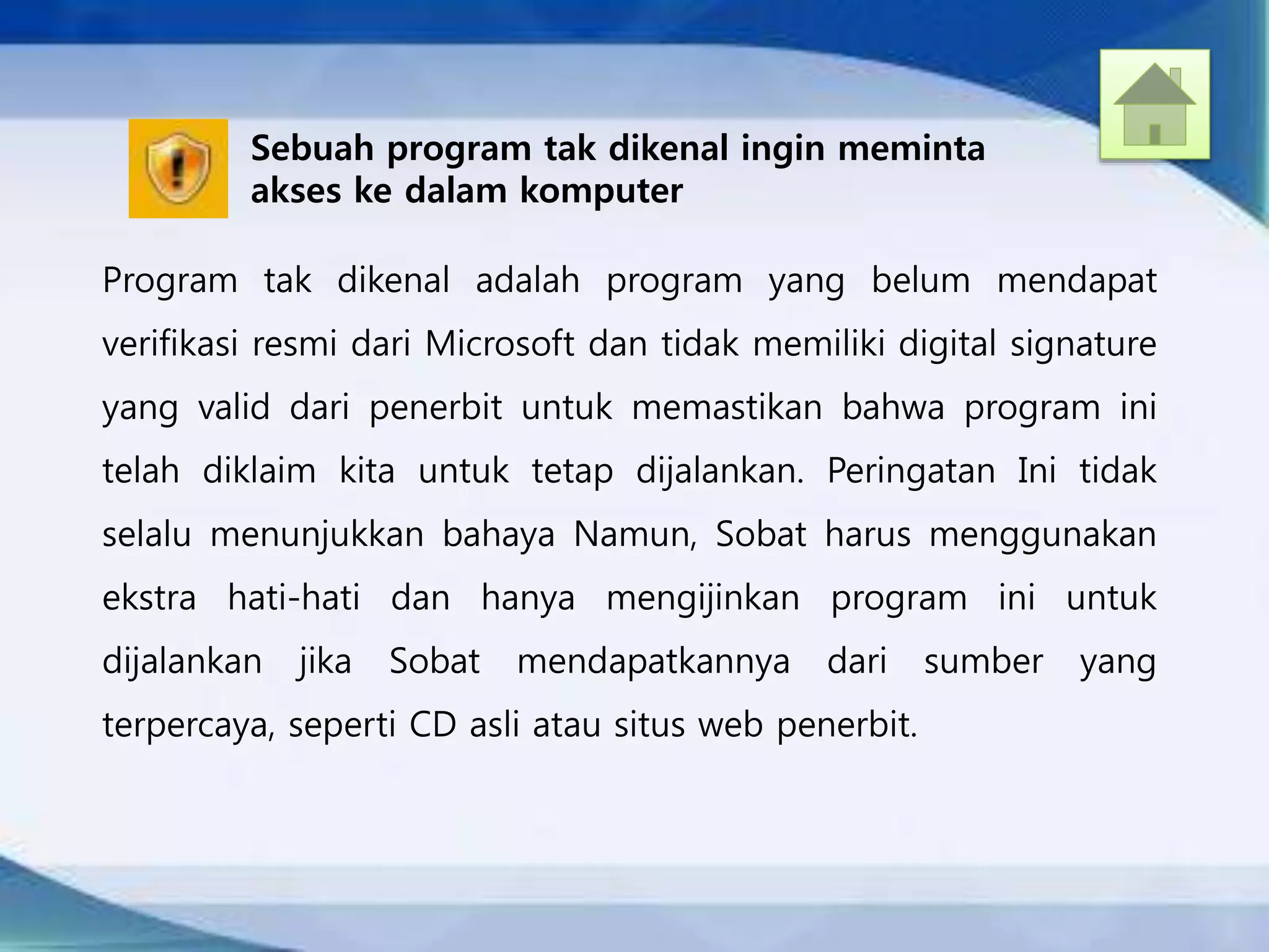 Sebuah program tak dikenal ingin meminta
akses ke dalam komputer
Program tak dikenal adalah program yang belum mendapat
verifikasi resmi dari Microsoft dan tidak memiliki digital signature
yang valid dari penerbit untuk memastikan bahwa program ini
telah diklaim kita untuk tetap dijalankan. Peringatan Ini tidak
selalu menunjukkan bahaya Namun, Sobat harus menggunakan
ekstra hati-hati dan hanya mengijinkan program ini untuk
dijalankan jika Sobat mendapatkannya dari sumber yang
terpercaya, seperti CD asli atau situs web penerbit.
 