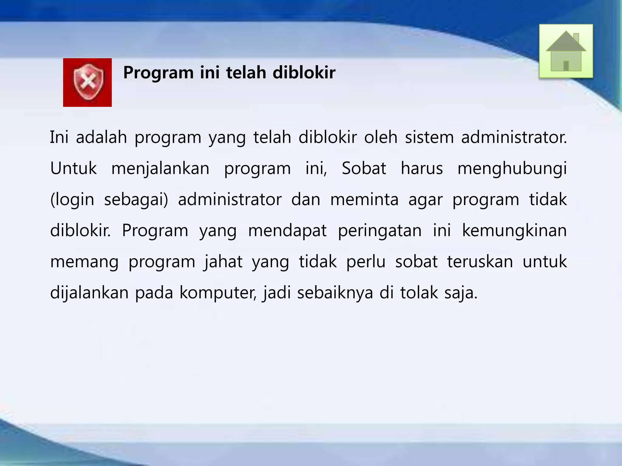 Program ini telah diblokir
Ini adalah program yang telah diblokir oleh sistem administrator.
Untuk menjalankan program ini, Sobat harus menghubungi
(login sebagai) administrator dan meminta agar program tidak
diblokir. Program yang mendapat peringatan ini kemungkinan
memang program jahat yang tidak perlu sobat teruskan untuk
dijalankan pada komputer, jadi sebaiknya di tolak saja.
 