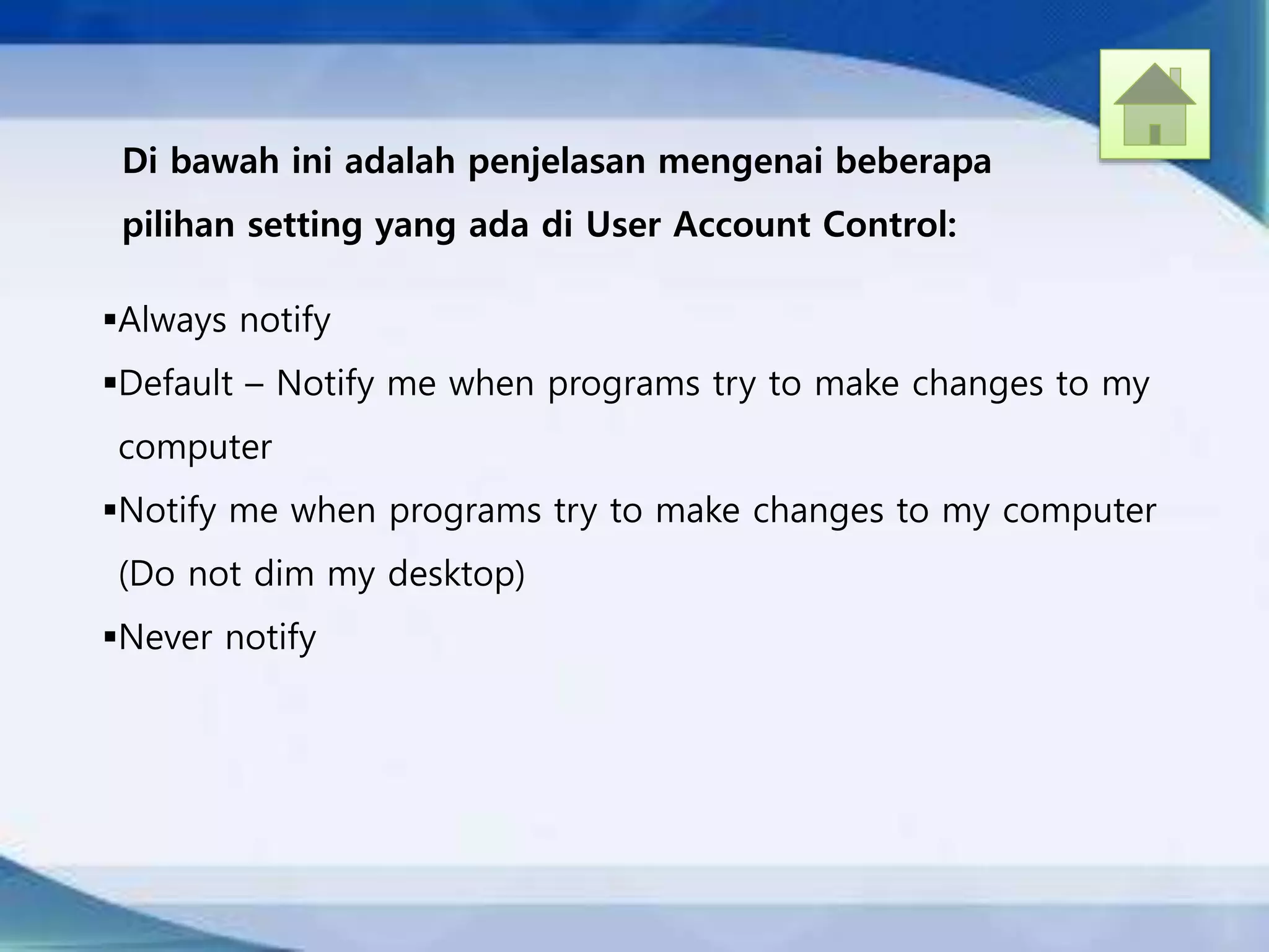 Di bawah ini adalah penjelasan mengenai beberapa
pilihan setting yang ada di User Account Control:
Always notify
Default – Notify me when programs try to make changes to my
computer
Notify me when programs try to make changes to my computer
(Do not dim my desktop)
Never notify
 