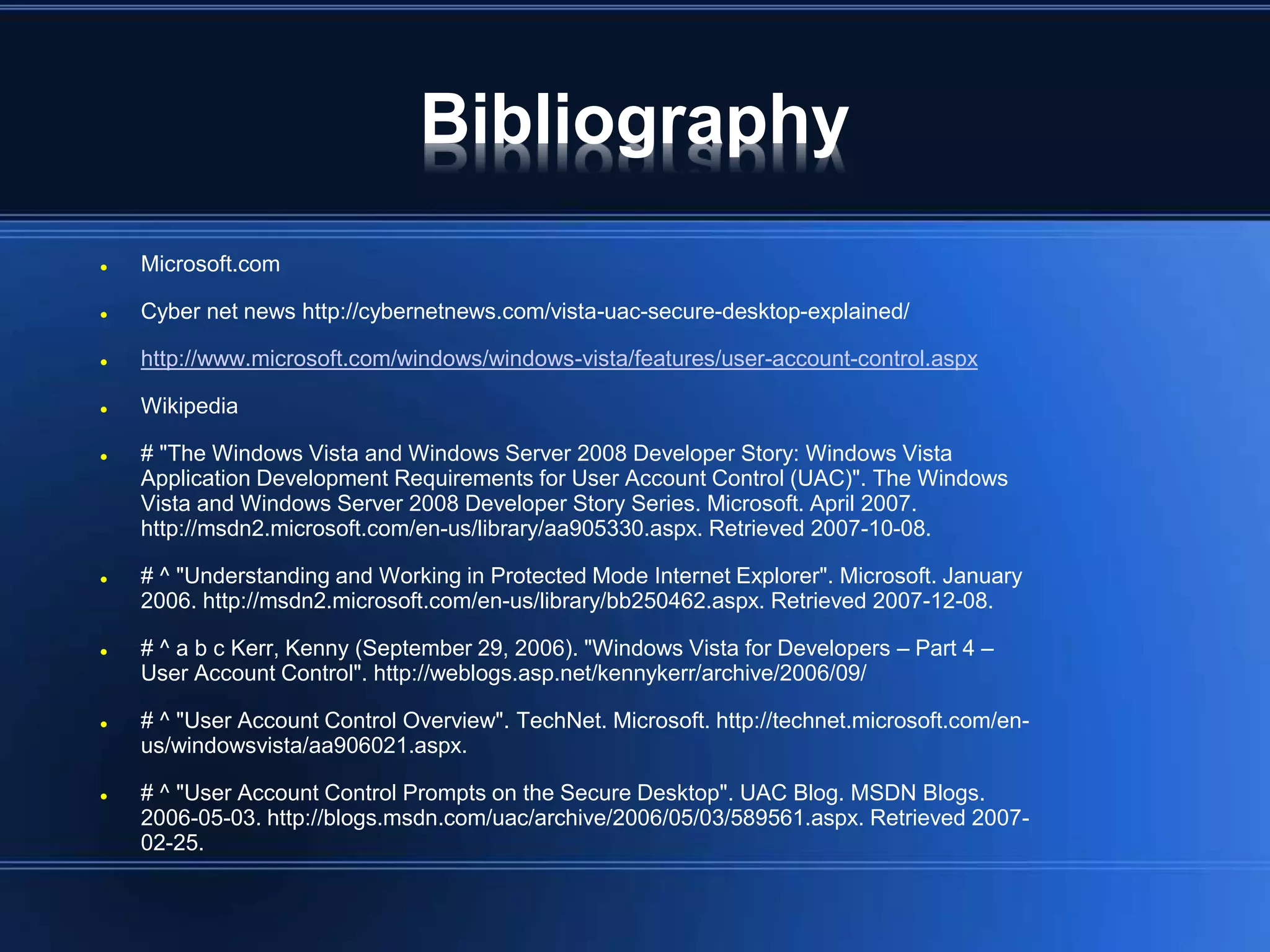 Bibliography
 Microsoft.com
 Cyber net news http://cybernetnews.com/vista-uac-secure-desktop-explained/
 http://www.microsoft.com/windows/windows-vista/features/user-account-control.aspx
 Wikipedia
 # "The Windows Vista and Windows Server 2008 Developer Story: Windows Vista
Application Development Requirements for User Account Control (UAC)". The Windows
Vista and Windows Server 2008 Developer Story Series. Microsoft. April 2007.
http://msdn2.microsoft.com/en-us/library/aa905330.aspx. Retrieved 2007-10-08.
 # ^ "Understanding and Working in Protected Mode Internet Explorer". Microsoft. January
2006. http://msdn2.microsoft.com/en-us/library/bb250462.aspx. Retrieved 2007-12-08.
 # ^ a b c Kerr, Kenny (September 29, 2006). "Windows Vista for Developers – Part 4 –
User Account Control". http://weblogs.asp.net/kennykerr/archive/2006/09/
 # ^ "User Account Control Overview". TechNet. Microsoft. http://technet.microsoft.com/en-
us/windowsvista/aa906021.aspx.
 # ^ "User Account Control Prompts on the Secure Desktop". UAC Blog. MSDN Blogs.
2006-05-03. http://blogs.msdn.com/uac/archive/2006/05/03/589561.aspx. Retrieved 2007-
02-25.
 