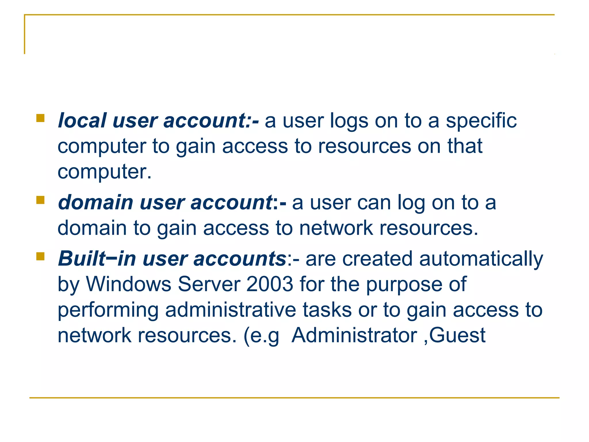    local user account:- a user logs on to a specific
    computer to gain access to resources on that
    computer.
   domain user account:- a user can log on to a
    domain to gain access to network resources.
   Built−in user accounts:- are created automatically
    by Windows Server 2003 for the purpose of
    performing administrative tasks or to gain access to
    network resources. (e.g Administrator ,Guest
 