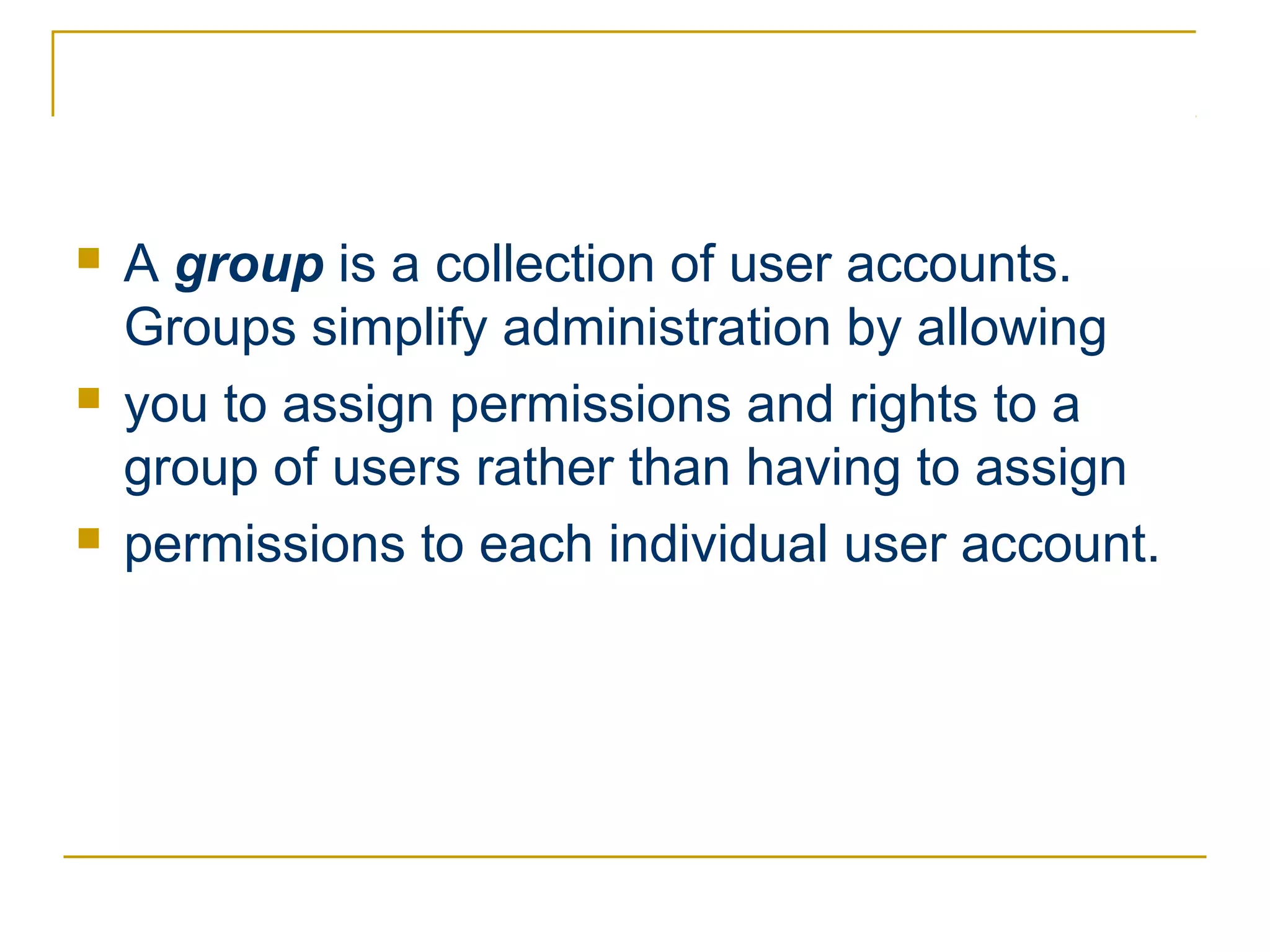    A group is a collection of user accounts.
    Groups simplify administration by allowing
   you to assign permissions and rights to a
    group of users rather than having to assign
   permissions to each individual user account.
 