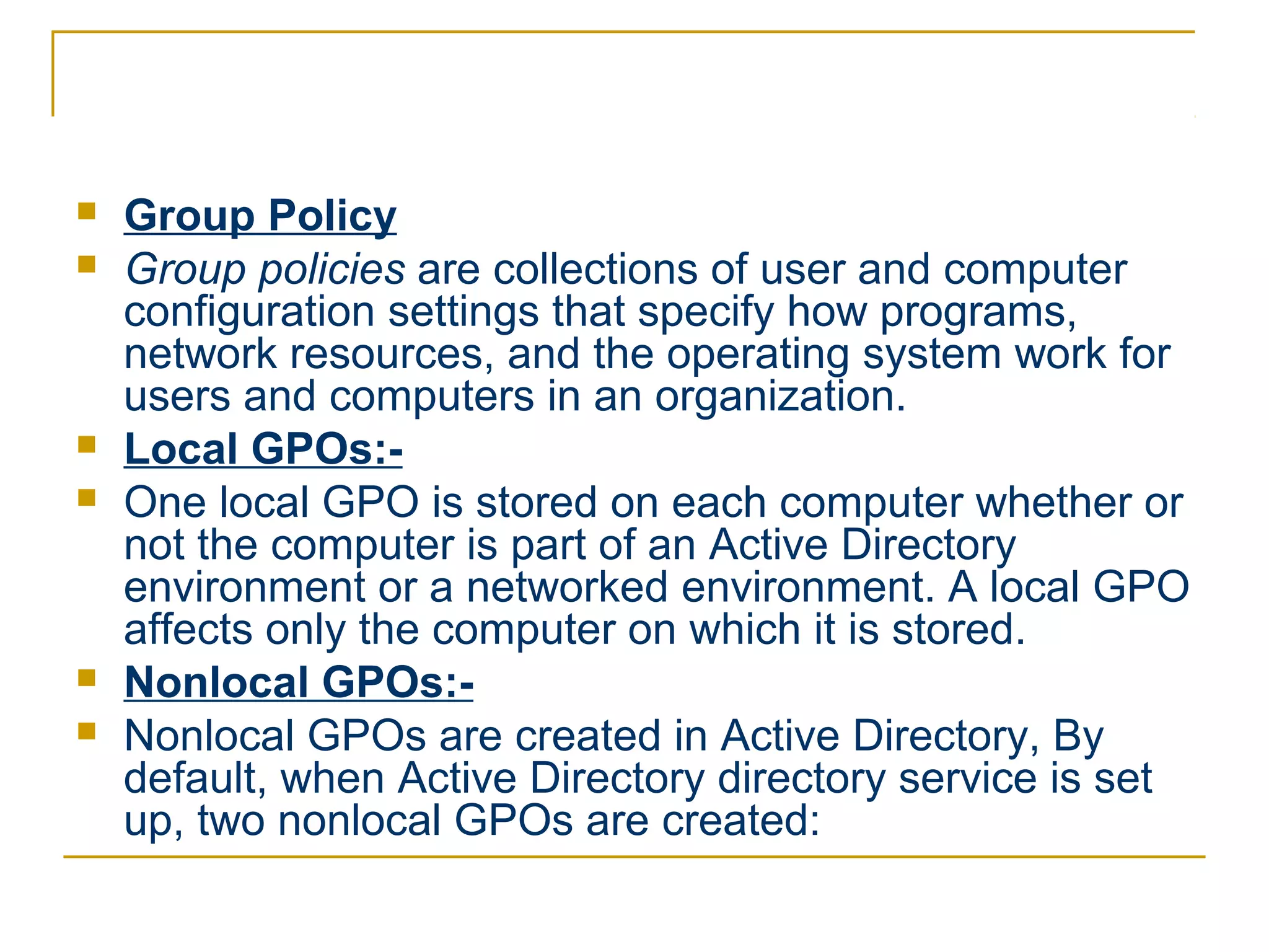    Group Policy
   Group policies are collections of user and computer
    configuration settings that specify how programs,
    network resources, and the operating system work for
    users and computers in an organization.
   Local GPOs:-
   One local GPO is stored on each computer whether or
    not the computer is part of an Active Directory
    environment or a networked environment. A local GPO
    affects only the computer on which it is stored.
   Nonlocal GPOs:-
   Nonlocal GPOs are created in Active Directory, By
    default, when Active Directory directory service is set
    up, two nonlocal GPOs are created:
 