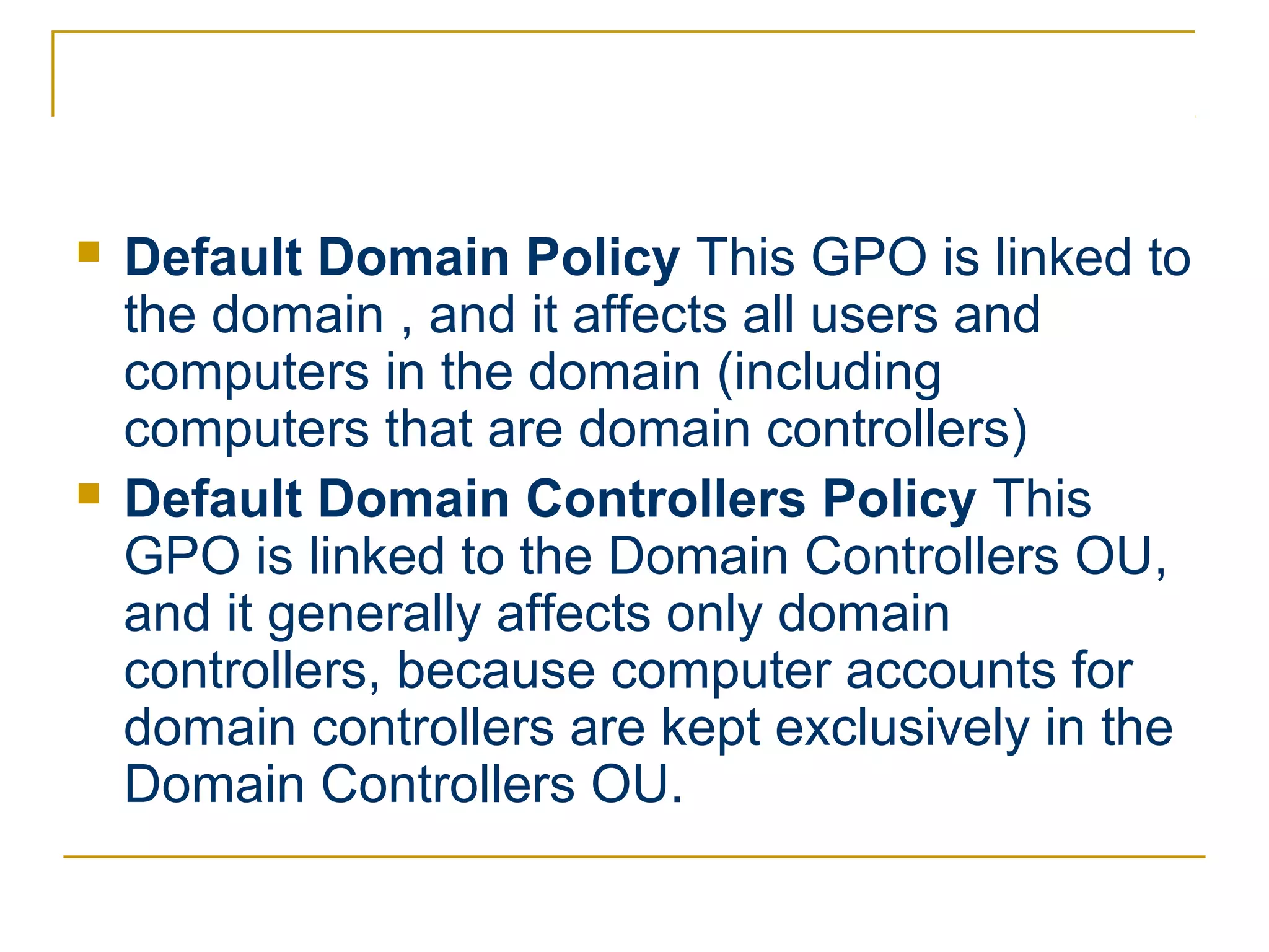    Default Domain Policy This GPO is linked to
    the domain , and it affects all users and
    computers in the domain (including
    computers that are domain controllers)
   Default Domain Controllers Policy This
    GPO is linked to the Domain Controllers OU,
    and it generally affects only domain
    controllers, because computer accounts for
    domain controllers are kept exclusively in the
    Domain Controllers OU.
 